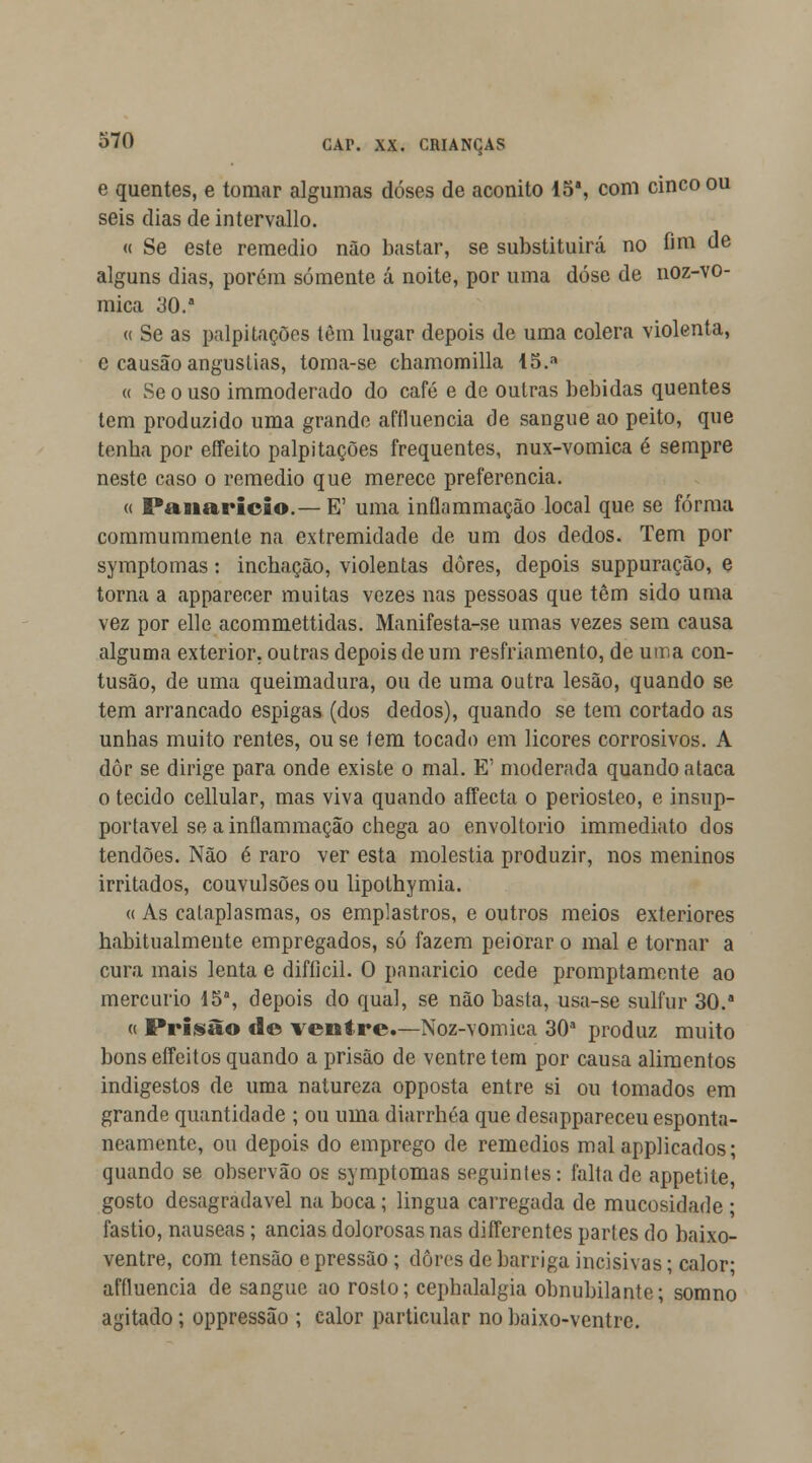 e quentes, e tomar algumas doses de aconito 15a, com cinco ou seis dias de intervallo. « Se este remédio não bastar, se substituirá no fim de alguns dias, porém somente á noite, por uma dose de noz-vo- mica 30.* « Se as palpitações têm lugar depois de uma cólera violenta, e causão angustias, toma-se chamomilla i5.n « Se o uso immoderado do café e de outras bebidas quentes tem produzido uma grande affluencia de sangue ao peito, que tenba por effeito palpitações frequentes, nux-vomica é sempre neste caso o remédio que merece preferencia. « Panarício.— E' uma inflammação local que se forma commummenle na extremidade de um dos dedos. Tem por symptomas: inchação, violentas dores, depois suppuração, e torna a apparecer muitas vezes nas pessoas que têm sido uma vez por elle acommettidas. Manifesta-se umas vezes sem causa alguma exterior, outras depois de um resfriamento, de uma con- tusão, de uma queimadura, ou de uma outra lesão, quando se tem arrancado espigas (dos dedos), quando se tem cortado as unhas muito rentes, ouse tem tocado em licores corrosivos. A dôr se dirige para onde existe o mal. E' moderada quando ataca o tecido cellular, mas viva quando affecta o periosteo, e insup- portavel se a inflammação chega ao envoltório immediato dos tendões. Não é raro ver esta moléstia produzir, nos meninos irritados, couvulsões ou lipothymia. « As cataplasmas, os emplastros, e outros meios exteriores habitualmente empregados, só fazem peiorar o mal e tornar a cura mais lenta e difíicil. O panarício cede promptamente ao mercúrio 15a, depois do qual, se não basta, usa-se sulfur 30.a « Prisão d© ventre.—Noz-vomiea 30a produz muito bons effeitos quando a prisão de ventre tem por causa alimentos indigestos de uma natureza opposta entre si ou tomados em grande quantidade ; ou uma diarrhéa que desappareceu esponta- neamente, ou depois do emprego de remédios malapplicados; quando se observão os symptomas seguintes: falta de appetite, gosto desagradável na boca; lingua carregada de mucosidade ; fastio, náuseas; anciãs dolorosas nas differcntes parles do baixo- ventre, com tensão e pressão ; dores de barriga incisivas; calor affluencia de sangue ao rosto; cephalalgia obnubilante; somno agitado; oppressão ; calor particular nobaixo-ventre.