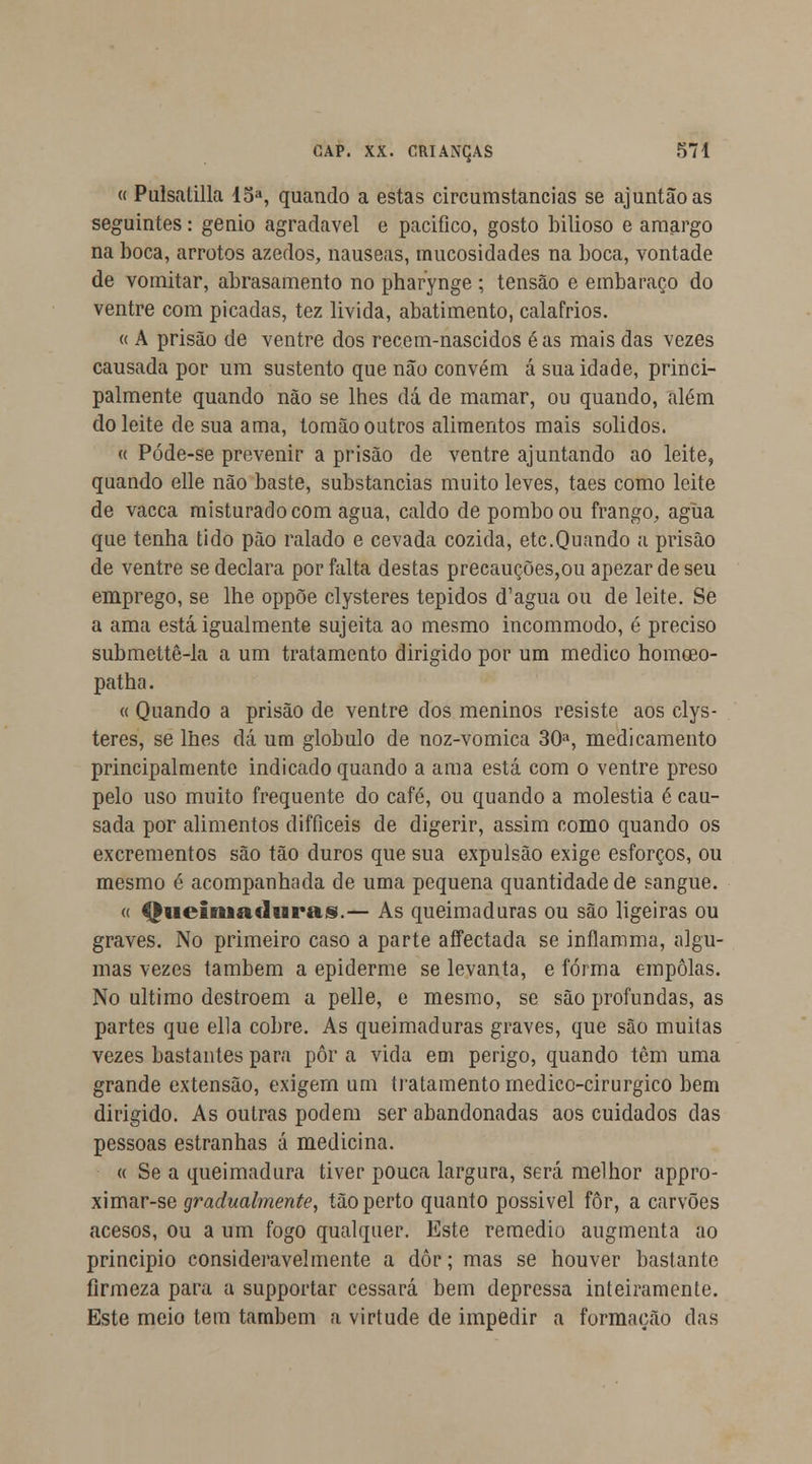 « Pulsatilla 15a, quando a estas circumstancias se ajuntãoas seguintes: génio agradável e pacifico, gosto bilioso e amargo na boca, arrotos azedos, náuseas, mucosidades na boca, vontade de vomitar, abrasamento no pharynge ; tensão e embaraço do ventre com picadas, tez livida, abatimento, calafrios. « A prisão de ventre dos recem-nascidos éas mais das vezes causada por um sustento que não convém á sua idade, princi- palmente quando não se lhes dá de mamar, ou quando, além do leite de sua ama, tomão outros alimentos mais sólidos. « Póde-se prevenir a prisão de ventre ajuntando ao leite, quando elle não baste, substancias muito leves, taes como leite de vacca misturado com agua, caldo de pombo ou frango, agua que tenha tido pão ralado e cevada cozida, etc.Quando a prisão de ventre se declara por falta destas precauções,ou apezardeseu emprego, se lhe oppõe clysteres tépidos d'agua ou de leite. Se a ama está igualmente sujeita ao mesmo incommodo, é preciso submettè-la a um tratamento dirigido por um medico homoeo- patha. « Quando a prisão de ventre dos meninos resiste aos clys- teres, se lhes dá um glóbulo de noz-vomica 30a, medicamento principalmente indicado quando a ama está com o ventre preso pelo uso muito frequente do café, ou quando a moléstia é cau- sada por alimentos difficeis de digerir, assim como quando os excrementos são tão duros que sua expulsão exige esforços, ou mesmo é acompanhada de uma pequena quantidade de sangue. « Queimaduras.— As queimaduras ou são ligeiras ou graves. No primeiro caso a parte affectada se inflamma, algu- mas vezes também a epiderme se levanta, e forma empolas. No ultimo destroem a pelle, e mesmo, se são profundas, as partes que ella cobre. As queimaduras graves, que são muitas vezes bastantes para pôr a vida em perigo, quando têm uma grande extensão, exigem um tratamento medico-cirurgico bem dirigido. As outras podem ser abandonadas aos cuidados das pessoas estranhas á medicina. a Se a queimadura tiver pouca largura, será melhor appro- ximar-se gradualmente, tão perto quanto possivel fôr, a carvões acesos, ou a um fogo qualquer. Este remédio augmenta ao principio consideravelmente a dôr; mas se houver bastante firmeza para a supportar cessará bem depressa inteiramente. Este meio tem também a virtude de impedir a formação das