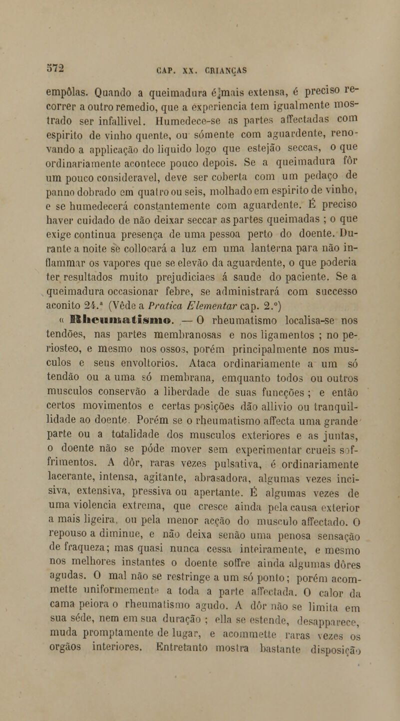 empolas. Quando a queimadura éjmais extensa, é preciso re- correr a outro remédio, que a experiência tem igualmente mos- trado ser infallivel. Humedece-se as partes affectadas com espirito de vinho quente, ou somente com aguardente, reno- vando a applicação do liquido logo que estejão seccas, o que ordinariamente acontece pouco depois. Se a queimadura for um pouco considerável, deve ser coberta com um pedaço de panno dobrado em quatro ou seis, molhado em espirito de vinho, e se humedecerá constantemente com aguardente. É preciso haver cuidado de não deixar seccar as partes queimadas ; o que exige continua presença de uma pessoa perto do doente. Du- rante a noite se collocará a luz em uma lanterna para não in- flammar os vapores que se elevão da aguardente, o que poderia ter resultados muito prejudiciaes á saúde do paciente. Se a queimadura occasionar febre, se administrará com successo aconito 24.a (Vede a Pratica Elementar cap. 2.°) (i I3lieiaiit.atisiiio. — O rheumatismo localisa-se nos tendões, nas partes membranosas e nos ligamentos ; no pe- riosteo, e mesmo nos ossos, porém principalmente nos mús- culos e seus envoltórios. Ataca ordinariamente a um só tendão ou a uma só membrana, emquanto todos ou outros músculos conservão a liberdade de suas funcções ; e então certos movimentos e certas posições dão allivio ou tranquil- lidade ao doente. Porém se o rheumatismo affecta uma grande parte ou a totalidade dos músculos exteriores e as juntas, o doente não se pôde mover sem experimentar cruéis so- frimentos. A dôr, raras vezes pulsativa, é ordinariamente lacerante, intensa, agitante, abrasadora, algumas vezes inci- siva, extensiva, pressiva ou apertante. É algumas vezes de uma violência extrema, que cresce ainda pela causa exterior a mais ligeira, ou pela menor acção do musculo affectado. O repouso a diminue, e não deixa senão uma penosa sensação de fraqueza; mas quasi nunca cessa inteiramente, e mesmo nos melhores instantes o doente soffre ainda algumas dures agudas. O mal não se restringe a um só ponto; porém acom- mette uniformemente a toda a parte affectada. O calor da cama peiora o rheumatismo agudo. A dôr não se limita em sua sede, nem em sua duração ; fila se estendi', desappajfece muda promptamcnte de lugar, e acommette raras vezes os órgãos interiores. Entretanto mostra bastante disposição