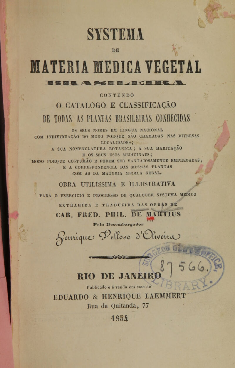 SYSTEM DE MATÉRIA MEDICA VEGETAL CONTENDO O CATALOGO E CLASSIFICAÇÃO DE T0D.VS AS PUMAS BRASILEIRAS COMIDAS OS SEUS NOMES EM LÍNGUA NACIONAL COM INDIVIDUAÇÃO DO MODO PORQUE SÃO CHAMADAS NAS DIVERSAS LOCALIDADES; A SUA NOMENCLATURA BOTÂNICA ; A SUA HABITAÇÃO E OS SEUS USOS MEDICINAES; MODO PORQUE COSTUMÃO E PODEM SER VANTAJOSAMENTE EMPRECADAS , E A CORRESPONDÊNCIA DAS MESMAS PLANTAS COM AS DA MATÉRIA MEDICA GERAL. OBRA UTILÍSSIMA E ILLUSTRATIVA > ' PARA O EXERCÍCIO E PROGRESSO DE QUALQUER STÍSTEMA MEDICO EXTRAHIDA E TRADUZIDA DAS OBUAS DE CAIt. FiiED. PIISL. DÍTmAKTIUS m Pelo Desembargador RIO DE JANEIRO Publicado e á Temia cm casa de EDUARDO & HENRIQUE LAEMMERT Rua da Quitanda, 77 1854
