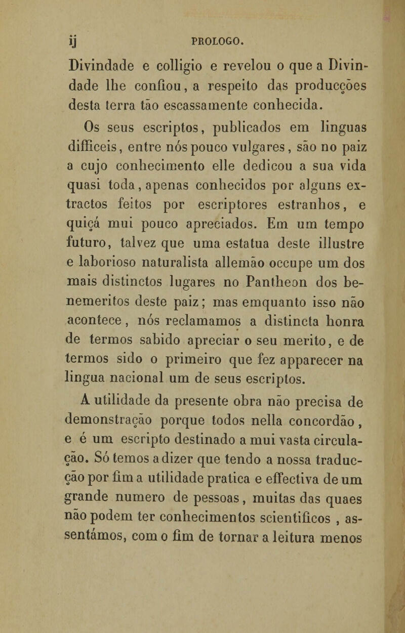 Divindade e colligio e revelou o que a Divin- dade lhe confiou, a respeito das producções desta terra tão escassamente conhecida. Os seus escriptos, publicados em linguas difficeis, entre nós pouco vulgares, são no paiz a cujo conhecimento elle dedicou a sua vida quasi toda, apenas conhecidos por alguns ex- tractos feitos por escriptores estranhos, e quiçá mui pouco apreciados. Em um tempo futuro, talvez que uma estatua deste illustre e laborioso naturalista allemão occupe um dos mais distinctos lugares no Pantheon dos be- neméritos deste paiz; mas emquanto isso não acontece, nós reclamamos a distincta honra de termos sabido apreciar o seu mérito, e de termos sido o primeiro que fez apparecer na lingua nacional um de seus escriptos. A utilidade da presente obra não precisa de demonstração porque todos nella concordão, e é um escripto destinado a mui vasta circula- ção. Só temos a dizer que tendo a nossa traduc- ção por fim a utilidade pratica e effectiva de um grande numero de pessoas, muitas das quaes não podem ter conhecimentos scientificos , as- sentámos, com o fim de tornar a leitura menos