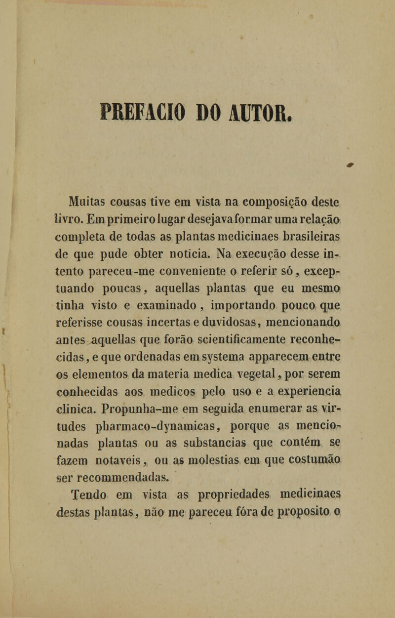 PREFACIO DO AUTOR. Muitas cousas tive em vista na composição deste livro. Em primeiro lugar desejava formar uma relação completa de todas as plantas medicinaes brasileiras de que pude obter noticia. Na execução desse in- tento pareceu-me conveniente o referir só, excep- tuando poucas, aquellas plantas que eu mesmo tinha visto e examinado, importando pouco que referisse cousas incertas e duvidosas, mencionando antes aquellas que forão scientificamente reconhe- cidas , e que ordenadas em systema apparecem entre os elementos da matéria medica vegetal, por serem conhecidas aos médicos pelo uso e a experiência clinica. Propunha-me em seguida enumerar as vir- tudes pharmaco-dynamicas, porque as mencio- nadas plantas ou as substancias que contém se fazem notáveis, ou as moléstias em que costumão ser recommendadas. Tendo em vista as propriedades medicinaes destas plantas, não me pareceu fora de propósito o