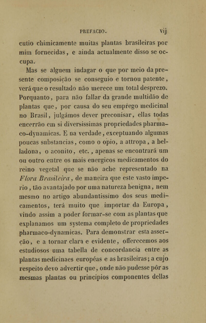 cutio chimicamente muitas plantas brasileiras por mim fornecidas, e ainda actualmente disso se oc- cupa. Mas se alguém indagar o que por meio da pre- sente composição se conseguio e tornou patente, verá que o resultado não merece um total desprezo. Porquanto, para não fallar da grande multidão de plantas que, por causa do seu emprego medicinal no Brasil, julgámos dever preconisar, ellas todas encerrão em si diversíssimas propriedades pharma- co-dynamicas. E na verdade, exceptuando algumas poucas substancias, como o ópio, a attropa, a bel- ladona, o aconito, etc., apenas se encontrará um ou outro entre os mais enérgicos medicamentos do reino vegetal que se não ache representado na Flora Brasileira, de maneira que este vasto impé- rio, tão avantajado por uma natureza benigna, nem mesmo no artigo abundantíssimo dos seus medi- camentos, terá muito que importar da Europa, vindo assim a poder formar-se com as plantas que explanamos um systema completo de propriedades pharmaco-dynamicas. Para demonstrar esta asser- ção, e a tornar clara e evidente, offerecemos aos estudiosos uma tabeliã de concordância entre as plantas medicinaes européas e as brasileiras; a cujo respeito devo advertir que, onde não pudesse pôr as mesmas plantas ou princípios componentes delias