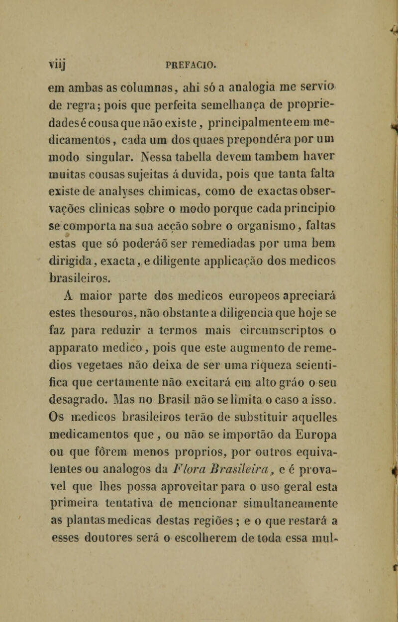 em ambas as coluinnas, ahi só a analogia me sérvio de regra; pois que perfeita semelhança de propric- dadesécousaquenãoexiste, principalmente em me- dicamentos , cada um dos quaes prepondera por um modo singular. Nessa tabeliã devem também haver muitas cousas sujeitas á duvida, pois que tanta falta existe de analyses chimicas, como de exactas obser- vações clinicas sobre o modo porque cada principio se comporta na sua acção sobre o organismo, faltas estas que só poderão ser remediadas por uma bem dirigida, exacta, e diligente applicação dos médicos brasileiros. A maior parte dos médicos europeos apreciará estes thesouros, não obstante a diligencia que hoje se faz para reduzir a termos mais circumscriptos o apparato medico, pois que este augmento de remé- dios vegetaes não deixa de ser uma riqueza scienti- fica que certamente não excitará em altográo o seu desagrado. Mas no Brasil não se limita o caso a isso. Os médicos brasileiros terão de substituir aquelles medicamentos que, ou não seimportão da Europa ou que forem menos próprios, por outros equiva- lentes ou análogos da Flora Brasileira, e é prová- vel que lhes possa aproveitar para o uso geral esta primeira tentativa de mencionar simultaneamente as plantas medicas destas regiões ; e o que restará a esses doutores será o escolherem de toda essa mui-