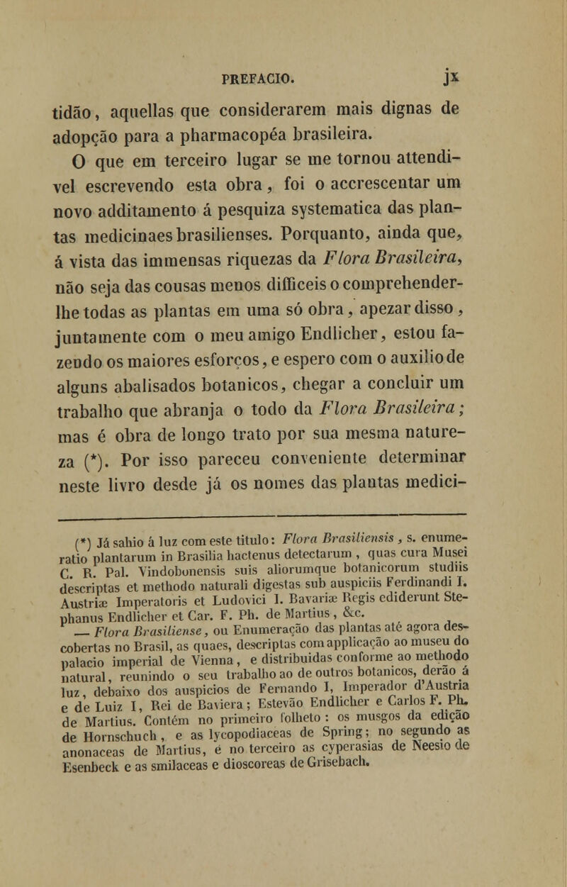 tidão, aquellas que considerarem mais dignas de adopção para a pharmacopéa brasileira. O que em terceiro lugar se me tornou attendi- vel escrevendo esta obra, foi o accrescentar um novo additamento á pesquiza systematica das plan- tas medicinaesbrasilienses. Porquanto, ainda que, à vista das immensas riquezas da Flora Brasileira, não seja das cousas menos difficeis o comprehender- Ihe todas as plantas em uma só obra, apezar disso , juntamente com o meu amigo Endlicher, estou fa- zendo os maiores esforços, e espero com o auxilio de alguns abalisados botânicos, chegar a concluir um trabalho que abranja o todo da Flora Brasileira; mas é obra de longo trato por sua mesma nature- za (*). Por isso pareceu conveniente determinar neste livro desde já os nomes das plantas ínedici- (*) Já sahio á luz com este titulo: Flora Brasilieiísis , s. enume- ratio plantarum in Brasília hactenus detectaram , quas cura Musei C R. Pai. Vindobonensis suis aliorumque botamcoram studns déscríptas et metliodo naturali digestas sub auspiciis Ferdinandi I. Áustria; Imperatoris et Ludovici 1. Bavaria; Regis ediderunt Ste- phanus Endlicher et Car. F. Ph. de Martins, &c. _ Flora Brasiliense, ou Enumeração das plantas ate agora des- cobertas no Brasil, as quaes, descriptas comapplicacão ao museu do palácio imperial de Vienna, e distribuídas conforme ao methodo natural, reunindo o seu trabalho ao de outros botânicos, derao ú luz, debaixo dos auspícios de Fernando I, Imperador d Áustria e de Luiz I, Rei de Baúera; Estevão Endlicher e Carlos F. Ph. de Martius. Contém no primeiro folheto : os musgos da edição de Hornschuch, e as lycopodiaceas de Spring; no segundo as anonaceas de Martius, é no terceiro as çyperasias de Neesio de Esenbeck e as smilaceas e dioscoreas de Grisebach.