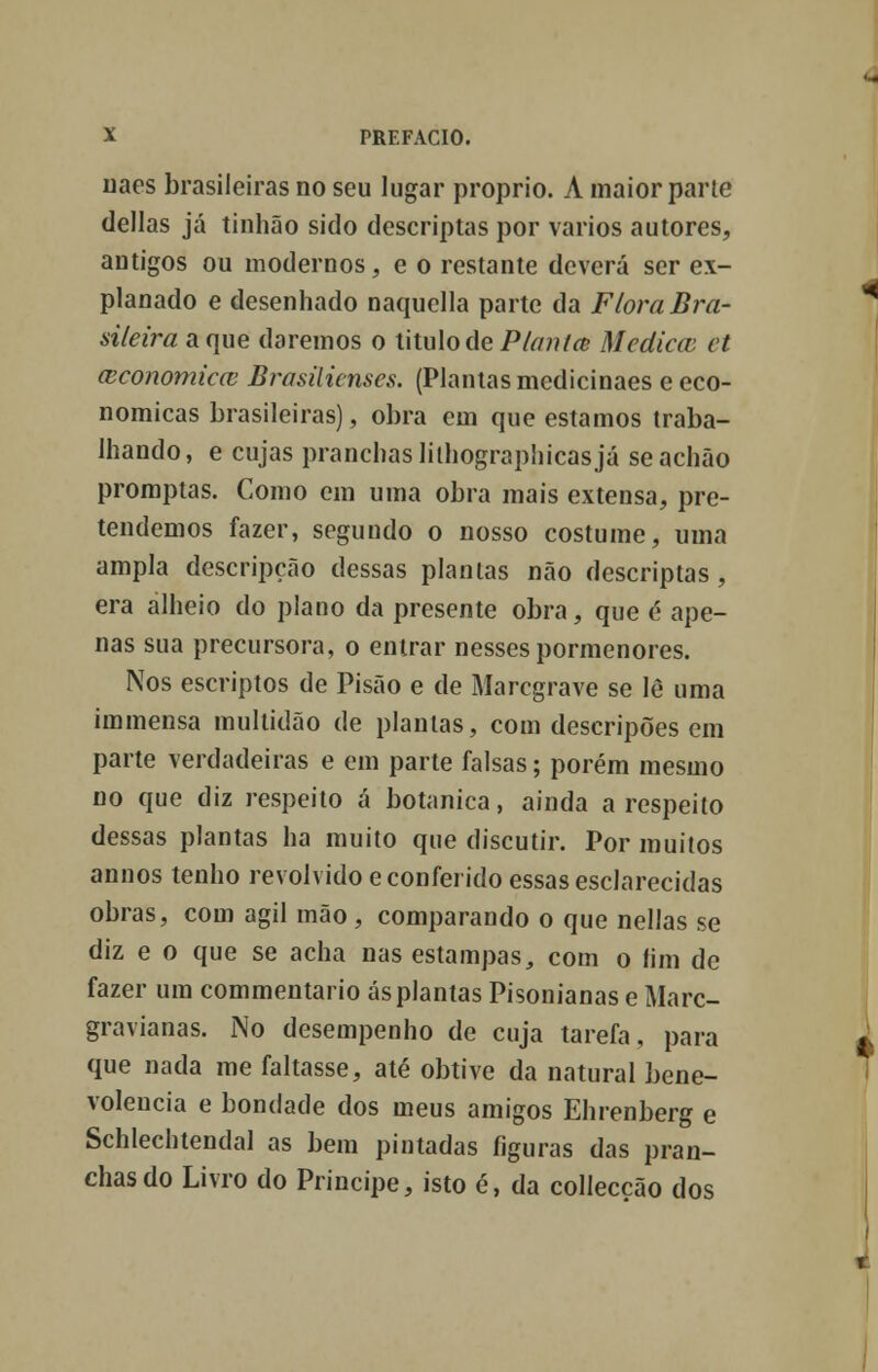 uaes brasileiras no seu lugar próprio. A maior parte delias já tinhão sido descriptas por vários autores, antigos ou modernos, e o restante deverá ser ex- planado e desenhado naquclla parte da Ftora Bra- sileira a que daremos o titulo de Planta; Medicai et (cconomiccc Brasilienses. (Plantas medicinaes e eco- nómicas brasileiras), obra em que estamos traba- lhando, e cujas pranchas lilhographicasjá seachão promptas. Como em uma obra mais extensa, pre- tendemos fazer, segundo o nosso costume, uma ampla descripção dessas plantas não descriptas , era alheio do plano da presente obra, que é ape- nas sua precursora, o entrar nesses pormenores. Nos escriptos de Pisão e de Marcgrave se lè uma immensa multidão de plantas, com descripões em parte verdadeiras e em parte falsas; porém mesmo no que diz respeito á botânica, ainda a respeito dessas plantas ha muito que discutir. Por muitos annos tenho revolvido e conferido essas esclarecidas obras, com ágil mão, comparando o que nellas se diz e o que se acha nas estampas, com o fim de fazer um commentario ás plantas Pisonianas e Marc- gravianas. No desempenho de cuja tarefa, para que nada me faltasse, até obtive da natural bene- volência e bondade dos meus amigos Ehrenberg e Schlechtendal as bem pintadas figuras das pran- chas do Livro do Príncipe, isto é, da collecção dos