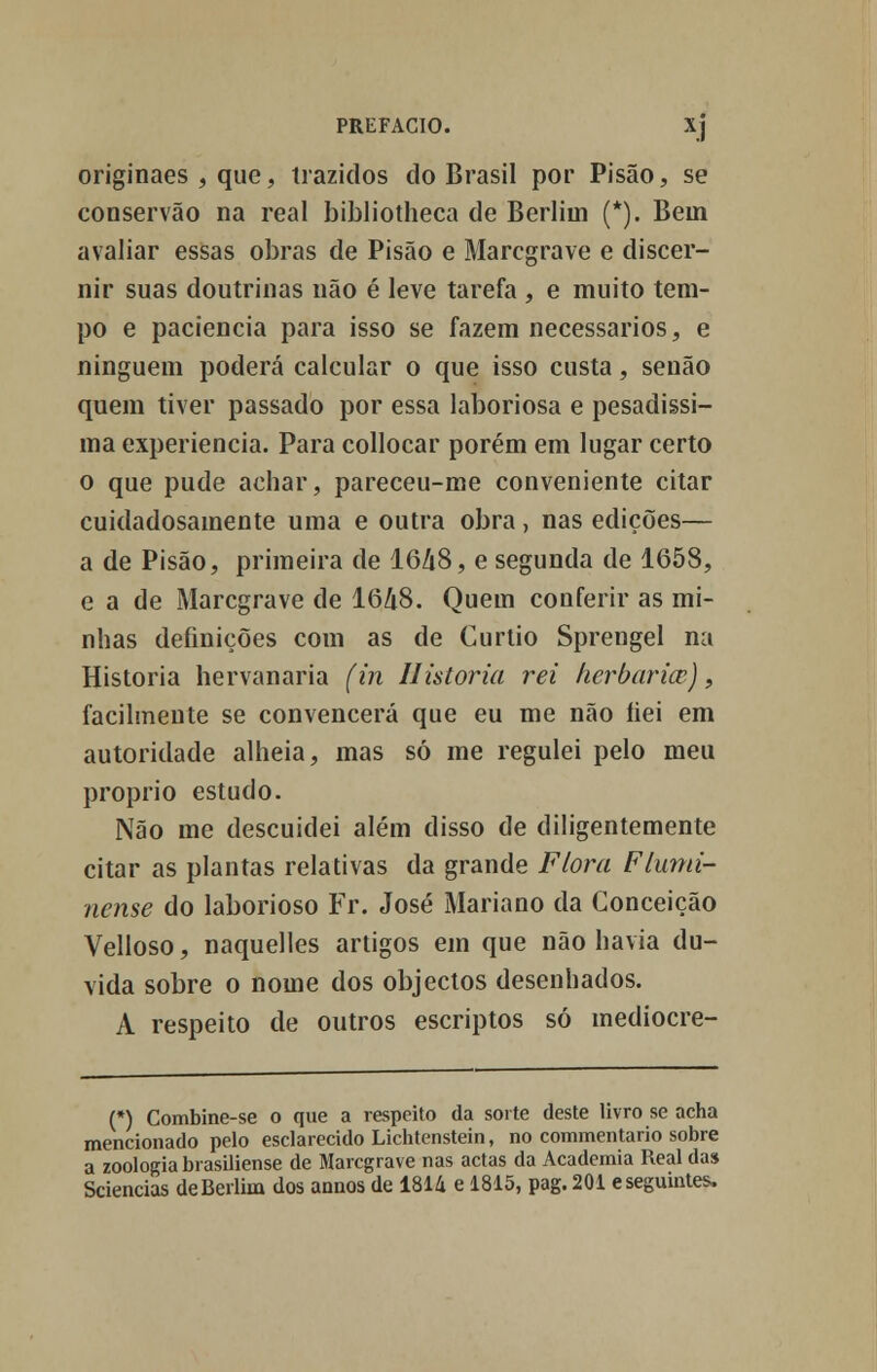 originaes , que, trazidos do Brasil por Pisão, se conservão na real bibliotheca de Berlim (*). Bein avaliar essas obras de Pisão e Marcgrave e discer- nir suas doutrinas não é leve tarefa , e muito tem- po e paciência para isso se fazem necessários, e ninguém poderá calcular o que isso custa, senão quem tiver passado por essa laboriosa e pesadíssi- ma experiência. Para collocar porém em lugar certo o que pude achar, pareceu-me conveniente citar cuidadosamente uma e outra obra, nas edições— a de Pisão, primeira de 1648, e segunda de 1658, e a de Marcgrave de 1648. Quem conferir as mi- nhas definições com as de Curtio Sprengel na Historia hervanaria (in Historia rei herbarice), facilmente se convencerá que eu me não íiei em autoridade alheia, mas só me regulei pelo meu próprio estudo. Não me descuidei além disso de diligentemente citar as plantas relativas da grande Flora Flumi- nense do laborioso Fr. José Mariano da Conceição Velloso, naquelles artigos em que não havia du- vida sobre o nome dos objectos desenhados. A respeito de outros escriptos só mediocre- (*) Combine-se o que a respeito da sorte deste livro se acha mencionado pelo esclarecido Lichtenstein, no commentario sobre a zoologia brasiliense de Marcgrave nas actas da Academia Real das Sciencias deBerlim dos annos de 1814 e 1815, pag. 201 e seguintes.