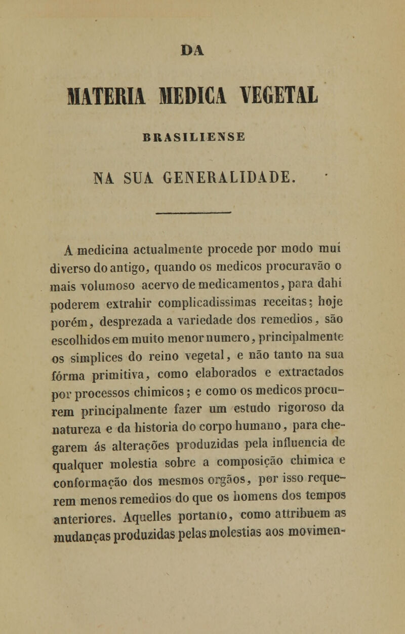DA MATÉRIA MEDICA VEGETAL BRASILIENSE NA SUA GENERALIDADE. A medicina actualmente procede por modo mui diverso do antigo, quando os médicos procuravão o mais volumoso acervo de medicamentos, para dahi poderem extrahir complicadíssimas receitas; hoje porém, desprezada a variedade dos remédios, são escolhidos em muito menor numero, principalmente os simplices do reino vegetal, e não tanto na sua forma primitiva, como elaborados e extractados por processos chimicos; e como os médicos procu- rem principalmente fazer um estudo rigoroso da natureza e da historia do corpo humano, para che- garem ás alterações produzidas pela influencia de qualquer moléstia sobre a composição chimica e conformação dos mesmos órgãos, por isso reque- rem menos remédios do que os homens dos tempos anteriores. Aquelles portanto, como attribuem as mudanças produzidas pelas moléstias aos movimen-