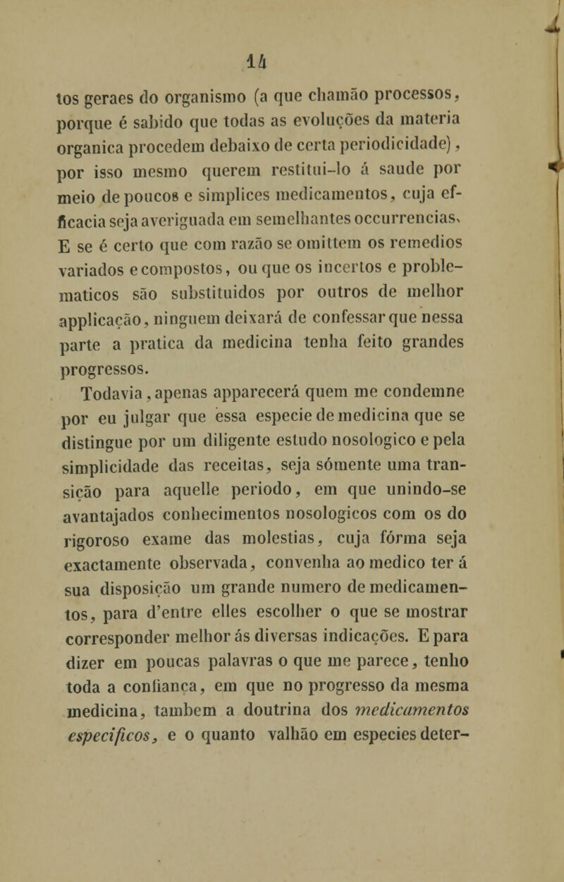 tos geraes do organismo (a que cliainão processos, porque é sabido que todas as evoluções da matéria orgânica procedem debaixo de certa periodicidade). por isso mesmo querem restitui-lo á saúde por meio de poucos e simplices medicamentos, cuja ef- ficacia seja averiguada em semelhantes occurrencias> E se 6 certo que com razão se omittem os remédios variados ecompostos, ou que os incertos e proble- máticos são substituídos por outros de melhor applicação, ninguém deixará de confessar que nessa parte a pratica da medicina tenha feito grandes progressos. Todavia,apenas apparecerá quem me condemne por eu julgar que essa espécie de medicina que se distingue por um diligente estudo nosologico e pela simplicidade das receitas, seja somente uma tran- sição para aquelle período, em que unindo-se avantajados conhecimentos nosologicos com os do rigoroso exame das moléstias, cuja forma seja exactamente observada, convenha ao medico ter á sua disposição um grande numero de medicamen- tos, para d'entre elles escolher o que se mostrar corresponder melhor ás diversas indicações. Epara dizer em poucas palavras o que me parece, tenho toda a conlianca, em que no progresso da mesma medicina, também a doutrina dos medicamentos específicos, e o quanto valhão em espécies deter-