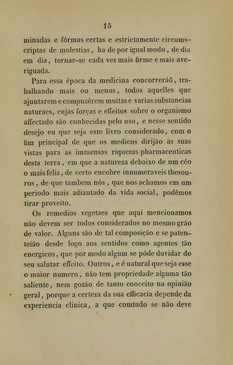 minadas e formas certas e estriclamente circums- criptas de moléstias, ba de por igual modo, de dia em dia, tornar-se cada vez mais firme e mais ave- riguada. Para essa época da medicina concorrerão, tra- balhando mais ou menos, todos aquelles que ajuntarem e compuzérem muitas e varias substancias naturaes, cujas forças e effeitos sobre o organismo affectado são conhecidas pelo uso, e nesse sentido desejo eu que seja este livro considerado, com o íiin principal de que os médicos dirijão as suas vistas para as immensas riquezas pharmaceuticas desta terra, em que a natureza debaixo de um céo o mais feliz, de certo encobre innumeraveisthesou- ros, de que também nós , que nos achamos em um período mais adiantado da vida social, podemos tirar proveito. Os remédios vegetaes que aqui mencionamos não devem ser todos considerados no mesmo gráo de valor. Alguns são de tal composição e se paten- teião desde logo aos sentidos como agentes tão enérgicos, que por modo algum se pode duvidar do seu salutar effeito. Outros, e é natural que seja esse o maior numero, não tem propriedade alguma tão saliente, nem gozão de tanto conceito na opinião geral, porque a certeza da sua efficacia depende da experiência clinica, a que comtudo se não deve
