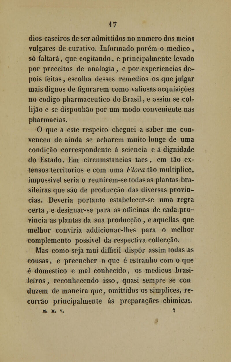 dios caseiros de ser admittidos no numero dos meios vulgares de curativo. Informado porém o medico, só faltará, que cogitando, e principalmente levado por preceitos de analogia, e por experiências de- pois feitas, escolha desses remédios os que julgar mais dignos de figurarem como valiosas acquisições no código pharmaceutico do Brasil, e assim se col- lijão e se disponhão por um modo conveniente nas pharmacias. O que a este respeito cheguei a saber me con- venceu de ainda se acharem muito longe de uma condição correspondente á sciencia e á dignidade do Estado. Em circumstancias laes, em tão ex- tensos territórios e com uma Flora tão multíplice, impossivel seria o reunirem-se todas as plantas bra- sileiras que são de producção das diversas provín- cias. Deveria portanto estabelecer-se uma regra certa, e designar-se para as officinas de cada pro- vinda as plantas da sua producção , e aquellas que melhor conviria addicionar-lhes para o melhor complemento possível da respectiva collecção. Mas como seja mui difficil dispor assim todas as cousas, e preencher o que é estranho com o que é domestico e mal conhecido, os médicos brasi- leiros, reconhecendo isso, quasi sempre se con duzem de maneira que, omittidos os simplices, re- corrão principalmente ás preparações chimicas.