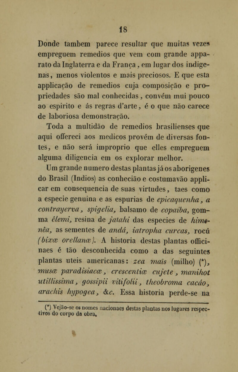 Donde também parece resultar que muitas vezes empreguem remédios que vem com grande appa- rato da Inglaterra e da França, em lugar dos indíge- nas, menos violentos e mais preciosos. E que esta applicação de remédios cuja composição e pro- priedades são mal conhecidas, convém mui pouco ao espirito e ás regras d'arte, é o que não carece de laboriosa demonstração. Toda a multidão de remédios brasilienses que aqui offereci aos médicos provém de diversas fon- tes, e não será impróprio que elles empreguem alguma diligencia em os explorar melhor. Um grande numero destas plantas já os aborígenes do Brasil (índios) as conhecião e costumavão appli- car em consequência de suas virtudes, taes como a espécie genuína e as espúrias de epicaquenha, a contrayerva, spigelia, bálsamo de copaíba, gom- ma èlemi, resina de jatahi das espécies de hime- nèa, as sementes de anda, iatropha curcas, rocú (bixa; orellanaí). A historia destas plantas oíBci- naes é tão desconhecida como a das seguintes plantas úteis americanas: zea mais (milho) {*), musce paradisiacce, crescentice cujete s manihot utillissima, gossipii vitifolii, theobroma cacáo, arachis hypogea, &c. Essa historia perde-se na (*) Vejão-se o» nomes nacionaes destas plantas nos lugares respec- tiTos do corpo da obra.