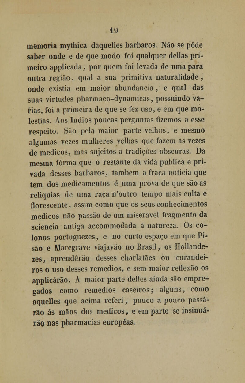 memoria mythica daquelles bárbaros. Não se pôde saber onde e de que modo foi qualquer delias pri- meiro applicada, por quem foi levada de uma para outra região, qual a sua primitiva naturalidade, onde existia em maior abundância, e qual das suas virtudes pharmaco-dynamicas, possuindo va- rias, foi a primeira de que se fez uso, e em que mo- léstias. Aos índios poucas perguntas fizemos a esse respeito. São pela maior parte velhos, e mesmo algumas vezes mulheres velhas que fazem as vezes de médicos, mas sujeitos a tradições obscuras. Da mesma forma que o restante da vida publica e pri- vada desses bárbaros, também a fraca noticia que tem dos medicamentos é uma prova de que são as reliquias de uma raça n'outro tempo mais culta e florescente, assim como que os seus conhecimentos médicos não passão de um miserável fragmento da sciencia antiga accommodada á natureza. Os co- lonos portuguezes, e no curto espaço em que Pi- são e Marcgrave viajavão no Brasil, os Hollande- zes, aprenderão desses charlatães ou curandei- ros o uso desses remédios, e sem maior reflexão os applicárão. A maior parte delles ainda são empre- gados como remédios caseiros; alguns, como aquelles que acima referi, pouco a pouco passa- rão ás mãos dos médicos, e em parte se insinua- rão nas pharmacias européas.