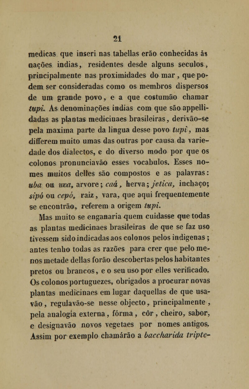 medicas que inseri nas tabeliãs erão conhecidas às nações Índias, residentes desde alguns séculos, principalmente nas proximidades do mar, que po- dem ser consideradas como os membros dispersos de um grande povo, e a que costumão chamar tupi. As denominações índias com que são appelli- dadas as plantas medicinaes brasileiras, derivão-se pela máxima parte da lingua desse povo tupi, mas differem muito umas das outras por causa da varie- dade dos dialectos, e do diverso modo por que os colonos pronunciavão esses vocábulos. Esses no- mes muitos delles são compostos e as palavras: uba ou uva, arvore; caâ, herva\jetica, inchaço; sipò ou cepo, raiz, vara, que aqui frequentemente se encontrão, referem a origem tupi. Mas muito se enganaria quem cuidasse que todas as plantas medicinaes brasileiras de que se faz uso tivessem sido indicadas aos colonos pelos indígenas; antes tenho todas as razões para crer que pelo me- nos metade delias forão descobertas pelos habitantes pretos ou brancos, e o seu uso por elles veriíicado. Os colonos portuguezes, obrigados a procurar novas plantas medicinaes em lugar daquellas de que usa- vão, regulavão-se nesse objecto, principalmente , pela analogia externa, forma, cor, cheiro, sabor, e designavão novos vegetaes por nomes antigos. Assim por exemplo chamarão a baccharida tripte-
