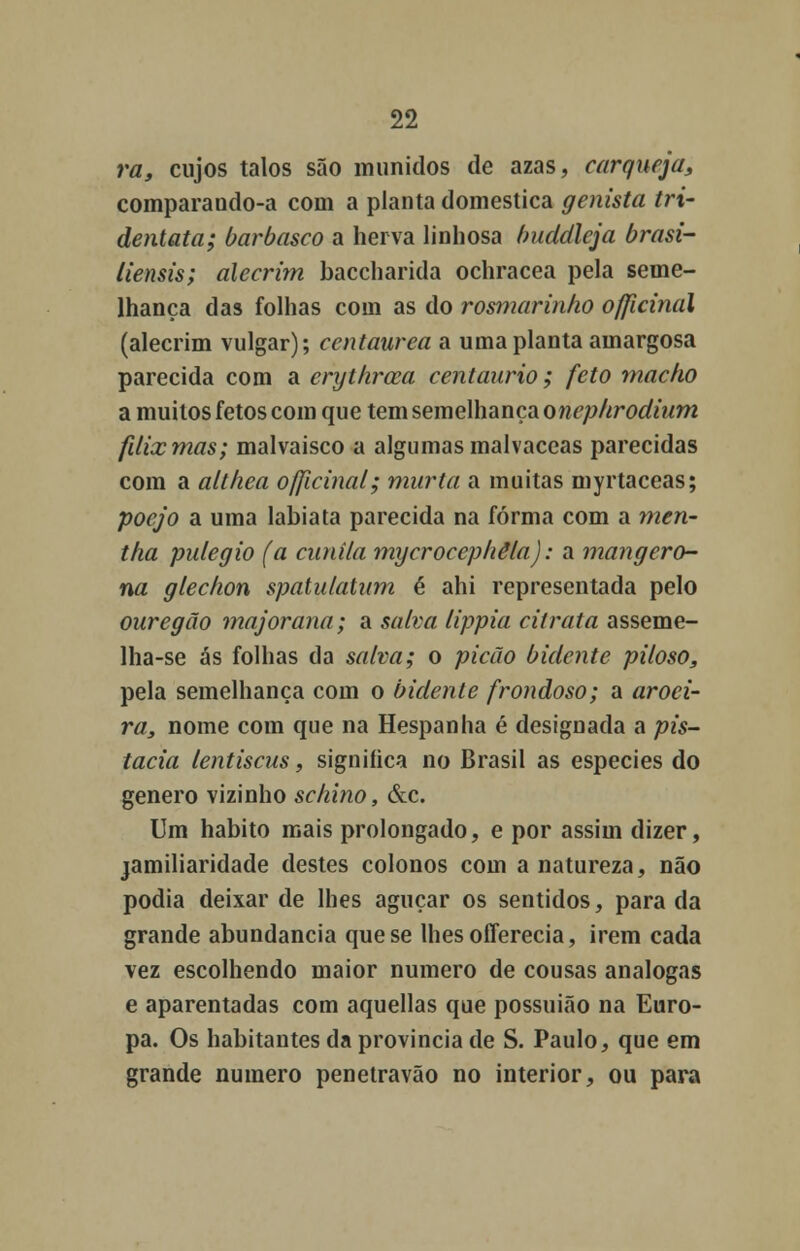 ra, cujos talos são munidos de azas, carqueja, comparando-a com a planta domestica genista tri- dentata; barbasco a herva linhosa buddleja brasi- liensis; alecrim baccharida ochracea pela seme- lhança das folhas com as do rosmarinho officinal (alecrim vulgar); centáurea a uma planta amargosa parecida com a erythrcca centaurio; feto macko a muitos fetos com que tem semelhança onephrodium fdixmas; malvaisco a algumas malvaceas parecidas com a altlica officinal; murta a muitas myrtaceas; poejo a uma lábia ta parecida na forma com a men- tha pulegio (a cunila mycrocepliêla): a mangero- na glechon spatuiatum é ahi representada pelo ouregão majoraria; a salva lippia citrata asseme- lha-se ás folhas da salva; o picão bidente piloso, pela semelhança com o bidente frondoso; a aroei- ra, nome com que na Hespanha é designada a pis- tacia lentiscus, significa no Brasil as espécies do género vizinho schino, &c. Um habito mais prolongado, e por assim dizer, jamiliaridade destes colonos com a natureza, não podia deixar de lhes aguçar os sentidos, parada grande abundância que se lhesofferecia, irem cada vez escolhendo maior numero de cousas análogas e aparentadas com aquellas que possuião na Euro- pa. Os habitantes da província de S. Paulo, que em grande numero penetravão no interior, ou para