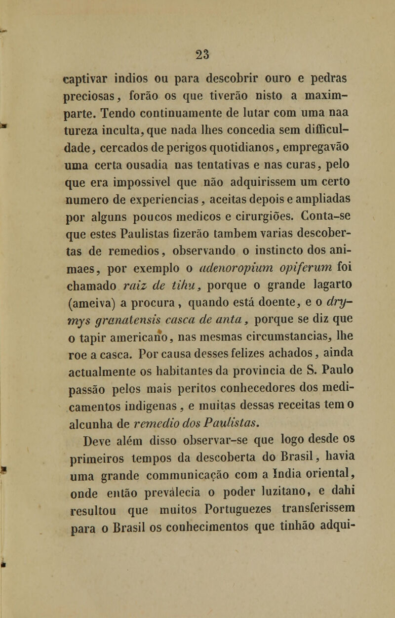 captivar Índios ou para descobrir ouro e pedras preciosas, forão os que tiverão nisto a maxim- parte. Tendo continuamente de lutar com uma naa tureza inculta, que nada lhes concedia sem difficul- dade, cercados de perigos quotidianos, empregavão uma certa ousadia nas tentativas e nas curas, pelo que era impossível que não adquirissem um certo numero de experiências, aceitas depois e ampliadas por alguns poucos médicos e cirurgiões. Conta-se que estes Paulistas fizerão também varias descober- tas de remédios, observando o instincto dos ani- maes, por exemplo o adenoropium opiferum foi chamado raiz de tihu, porque o grande lagarto (ameiva) a procura , quando está doente, e o dry- mys granatensis casca de anta, porque se diz que o tapir americano, nas mesmas circumstancias, lhe roeacasca. Por causa desses felizes achados, ainda actualmente os habitantes da província de S. Paulo passão pelos mais peritos conhecedores dos medi- camentos indígenas , e muitas dessas receitas tem o alcunha de remédio dos Paulistas. Deve além disso observar-se que logo desde os primeiros tempos da descoberta do Brasil, havia uma grande communicação com a índia oriental, onde então prevalecia o poder luzitano, e dahi resultou que muitos Portuguezes transferissem para o Brasil os conhecimentos que tinhão adqui-