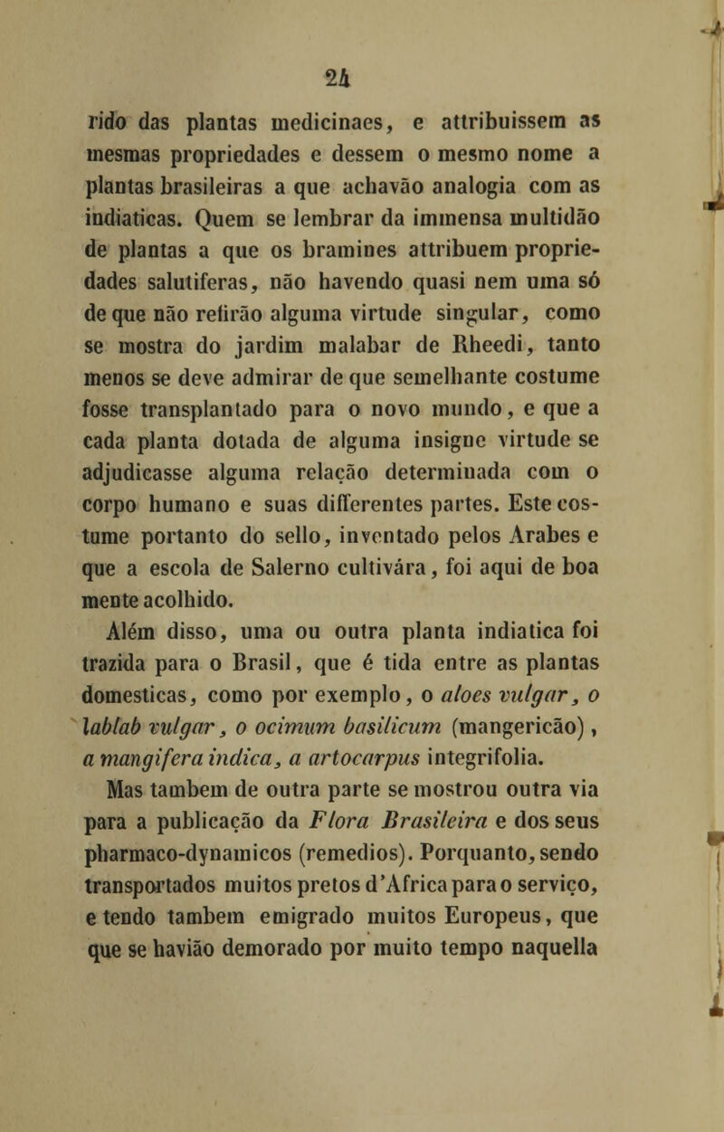 rido das plantas inedicinaes, e attribuissem as mesmas propriedades e dessem o mesmo nome a plantas brasileiras a que achavão analogia com as indiaticas. Quem se lembrar da immensa multidão de plantas a que os bramines attribuem proprie- dades salutiferas, não havendo quasi nem uma só de que não reíirão alguma virtude singular, como se mostra do jardim malabar de Rheedi, tanto menos se deve admirar de que semelhante costume fosse transplantado para o novo mundo, e que a cada planta dotada de alguma insigne virtude se adjudicasse alguma relação determinada com o corpo humano e suas differentes partes. Este cos- tume portanto do sello, inventado pelos Árabes e que a escola de Salerno cultivara, foi aqui de boa mente acolhido. Além disso, uma ou outra planta indiatica foi trazida para o Brasil, que é tida entre as plantas domesticas, como por exemplo, o aloés vulgar, o lablab vulgar, o ocimum basilicum (mangericão), a mangifera indica, a artocarpus integrifolia. Mas também de outra parte se mostrou outra via para a publicação da Flora Brasileira e dos seus pharmaco-dynamicos (remédios). Porquanto,sendo transportados muitos pretos d'Africa para o serviço, e tendo também emigrado muitos Europeus, que que se havião demorado por muito tempo naquella