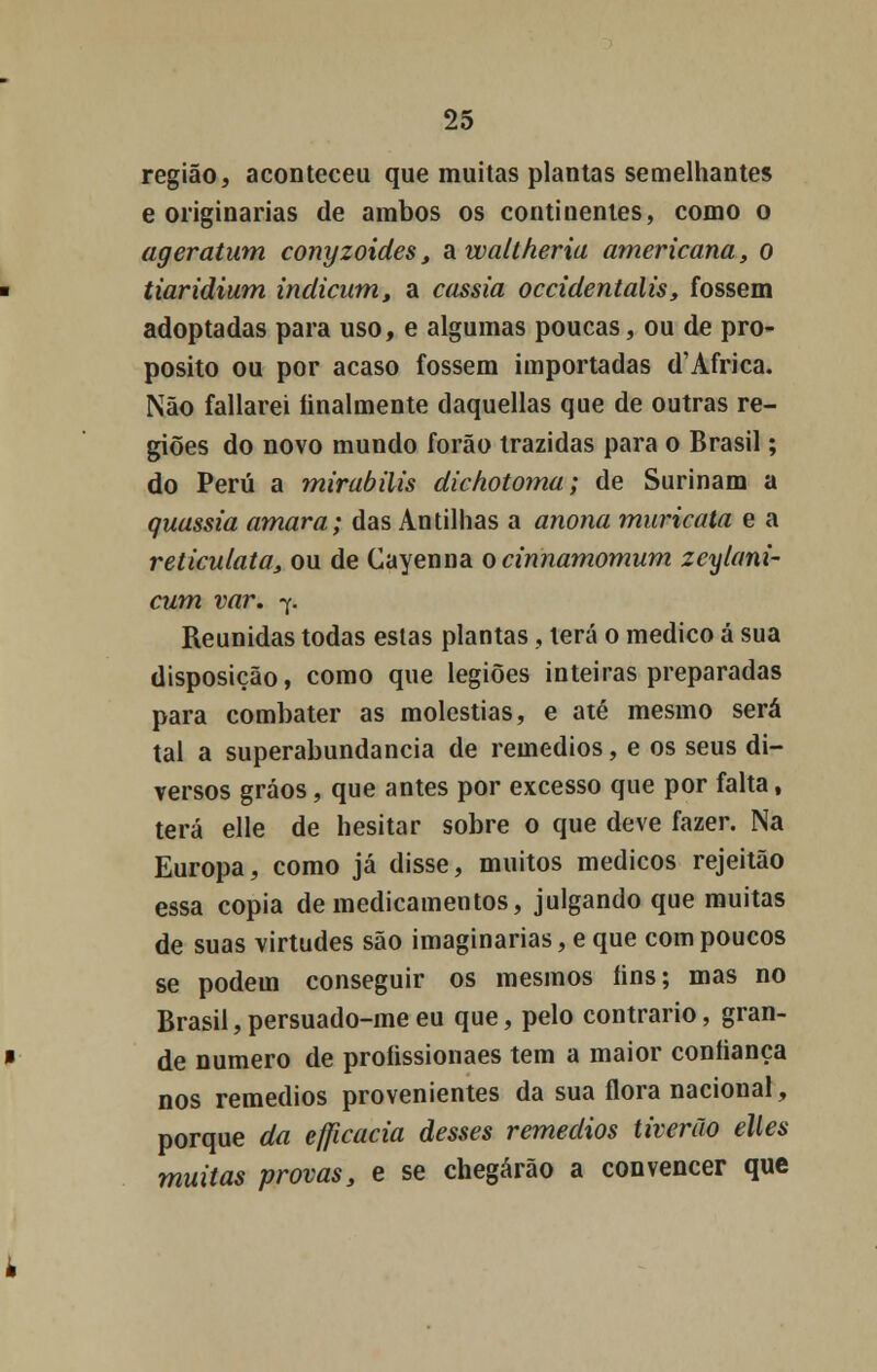região, aconteceu que muitas plantas semelhantes e originarias de ambos os continentes, como o ageratum conyzoides, awaltheria americana, o tiaridium indicum, a cássia occidentalis, fossem adoptadas para uso, e algumas poucas, ou de pro- pósito ou por acaso fossem importadas d'Africa. Não fallarei linalmente daquellas que de outras re- giões do novo mundo forão trazidas para o Brasil; do Peru a mirabilis dichotoma; de Surinam a quassia amara; das Antilhas a anona muricata e a reticulata, ou de Cayenna ocinnamomum zcylani- cum var. 7. Reunidas todas estas plantas , terá o medico á sua disposição, como que legiões inteiras preparadas para combater as moléstias, e até mesmo será tal a superabundância de remédios, e os seus di- versos gráos, que antes por excesso que por falta, terá elle de hesitar sobre o que deve fazer. Na Europa, como já disse, muitos médicos rejeitão essa copia de medicamentos, julgando que muitas de suas virtudes são imaginarias, e que com poucos se podem conseguir os mesmos íins; mas no Brasil,persuado-meeu que, pelo contrario, gran- de numero de proíissionaes tem a maior confiança nos remédios provenientes da sua flora nacional, porque da eflicacia desses remédios tiverão elks muitas provas, e se chegarão a convencer que