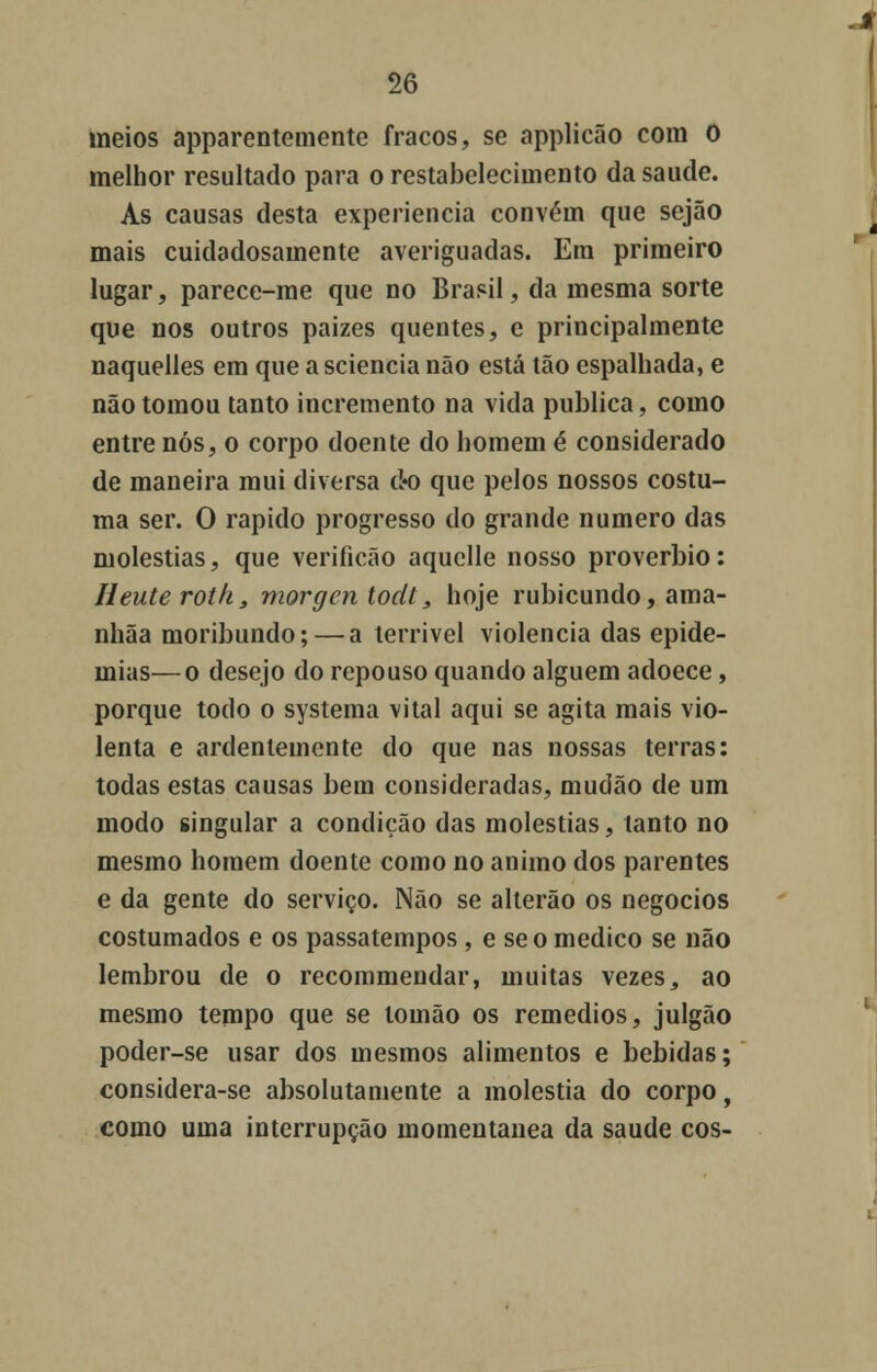 meios apparentemente fracos, se applicão cora O melhor resultado para o restabelecimento da saúde. As causas desta experiência convém que sejão mais cuidadosamente averiguadas. Em primeiro lugar, parece-me que no Brasil, da mesma sorte que nos outros paizes quentes, e principalmente naquelles em que a sciencia não está tão espalhada, e não tomou tanto incremento na vida publica, como entre nós, o corpo doente do homem é considerado de maneira mui diversa do que pelos nossos costu- ma ser. O rápido progresso do grande numero das moléstias, que verificão aquelle nosso provérbio: Heute roth, morgcn todl, hoje rubicundo, ama- nhãa moribundo; — a terrível violência das epide- mias— o desejo do repouso quando alguém adoece, porque todo o systema vital aqui se agita mais vio- lenta e ardentemente do que nas nossas terras: todas estas causas bem consideradas, mudão de um modo singular a condição das moléstias, tanto no mesmo homem doente como no animo dos parentes e da gente do serviço. Não se alterão os negócios costumados e os passatempos, e se o medico se não lembrou de o recommendar, muitas vezes, ao mesmo tempo que se lomão os remédios, julgão poder-se usar dos mesmos alimentos e bebidas; considera-se absolutamente a moléstia do corpo, como uma interrupção momentânea da saúde cos-