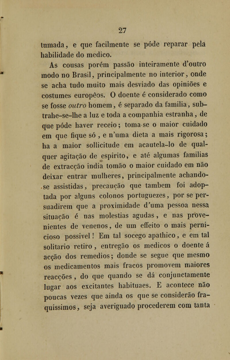 Inmada, e que facilmente se pode reparar pela habilidade do medico. As cousas porém passão inteiramente d'outro modo no Brasil, principalmente no interior, onde se acha tudo muito mais desviado das opiniões e costumes europêos. O doente é considerado como se fosse outro homem, é separado da família, sub- trahe-se-lhe a luz e toda a companhia estranha, de que pode haver receio; toma se o maior cuidado em que fique só , e numa dieta a mais rigorosa; ha a maior sollicitude em acautela-lo de qual- quer agitação de espirito, e até algumas famílias de extracção india tomão o maior cuidado em não deixar entrar mulheres, principalmente achando- • se assistidas, precaução que também foi adop- tada por alguns colonos portuguezes, por se per- suadirem que a proximidade d'uma pessoa nessa situação é nas moléstias agudas, e nas prove- nientes de venenos, de um effeito o mais perni- cioso possível! Em tal socego apathico, e em tal solitário retiro, entregão os médicos o doente á acção dos remédios; donde se segue que mesmo os medicamentos mais fracos promovem maiores reacções , do que quando se dá conjunctamente lugar aos excitantes habituaes. E acontece não poucas vezes que ainda os que se considerão fra- quíssimos , seja averiguado procederem com tanta