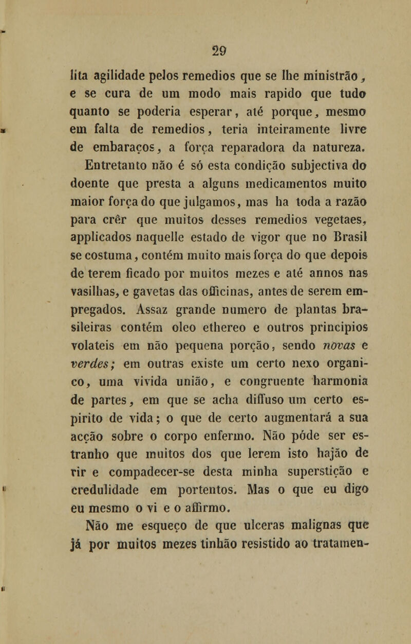 lita agilidade pelos remédios que se lhe ministrão,, e se cura de um modo mais rápido que tudo quanto se poderia esperar, alé porque, mesmo em falta de remédios, teria inteiramente livre de embaraços, a força reparadora da natureza. Entretanto não é só esta condição subjectiva do doente que presta a alguns medicamentos muito maior forçado que julgamos, mas ha toda a razão para crer que muitos desses remédios vegetaes, applicados naquelle estado de vigor que no Brasil se costuma, contém muito mais força do que depois de terem ficado por muitos mezes e alé annos nas vasilhas, e gavetas das officinas, antes de serem em- pregados. Assaz grande numero de plantas bra- sileiras contém óleo ethereo e outros princípios voláteis em não pequena porção, sendo novas e verdes; em outras existe um certo nexo orgâni- co, uma vivida união, e congruente harmonia de partes, em que se acha diffuso um certo es- pirito de vida; o que de certo augmentará a sua acção sobre o corpo enfermo. Não pôde ser es- tranho que muitos dos que lerem isto hajão de rir e compadecer-se desta minha superstição e credulidade em portentos. Mas o que eu digo eu mesmo o vi e o affirmo. Não me esqueço de que ulceras malignas que já por muitos mezes tinhão resistido ao tratamen-