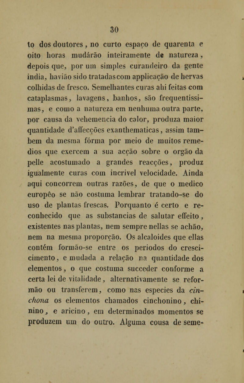 lo dos doutores, no curto espaço de quarenta e oito horas mudarão inteiramente de natureza, depois que, por um simples curandeiro da gente india, havião sido tratadas com applicação de hervas colhidas de fresco. Semelhantes curas ahi feitas com cataplasmas, lavagens, banhos, são frequentissi- mas, e como a natureza em nenhuma outra parte, por causa da vehemencia do calor, produza maior quantidade d'affecções exanthematicas, assim tam- bém da mesma forma por meio de muitos remé- dios que exercem a sua acção sobre o órgão da pelle acostumado a grandes reacções, produz igualmente curas com incrível velocidade. Ainda aqui concorrem outras razões, de que o medico europêo se não costuma lembrar tratando-se do uso de plantas frescas. Porquanto é certo e re- conhecido que as substancias de salutar effeito, existentes nas plantas, nem sempre nellas se achão, nem na mesma proporção. Os alcalóides que ellas contém formão-se entre os períodos do cresci- cimento, e mudada a relação na quantidade dos elementos, o que costuma succeder conforme a certa lei de vitalidade, alternativamente se refor- mão ou transferem, como nas espécies da cin- chona os elementos chamados cinchonino, chi- nino, e aricino, em determinados momentos se produzem um do outro. Alguma cousa de seme-