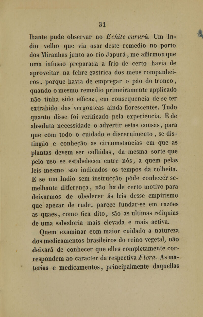 lhante pude observar no Echite cururú. Um ín- dio velho que via usar deste remédio no porto dos Miranhas junto ao rio Japurá,me affinnouque uma infusão preparada a frio de certo havia de aproveitar na febre gástrica dos meus companhei- ros , porque havia de empregar o páo do tronco, quando o mesmo remédio primeiramente applicado não tinha sido efficaz, em consequência de se ter extrahido das vergonleas ainda florescentes. Tudo quanto disse foi verificado pela experiência. Éde absoluta necessidade o advertir estas cousas, para que com todo o cuidado e discernimento, se dis- tingão e conheção as circumstancias em que as plantas devem ser colhidas, da mesma sorte que pelo uso se estabeleceu entre nós, a quem pelas leis mesmo são indicados os tempos da colheita. E se um índio sem instrucção pôde conhecer se- melhante differença, não ha de certo motivo para deixarmos de obedecer ás leis desse empirismo que apezar de rude, parece fundar-se em razões as quaes, como fica dito, são as ultimas relíquias de uma sabedoria mais elevada e mais activa. Quem examinar com maior cuidado a natureza dos medicamentos brasileiros do reino vegetal, não deixará de conhecer que elles completamente cor- respondem ao caracter da respectiva Flora. As ma- térias e medicamentos, principalmente daquellas