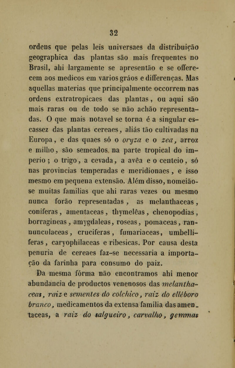 ordens que pelas leis universaes da distribuição geographica das plantas são mais frequentes no Brasil, ahi largamente se apresentão e se offere- cem aos médicos em vários gráos e differenças. Mas aquellas matérias que principalmente occorrem nas ordens extratropicaes das plantas, ou aqui são mais raras ou de todo se não achão representa- das. O que mais notável se torna é a singular es- cassez das plantas cereaes, aliás tão cultivadas na Europa, e das quaes só o oryza e o zea, arroz e milho, são semeados na parte tropical do im- pério ; o trigo, a cevada, a avêa e o centeio, só nas províncias temperadas e meridionaes, e isso mesmo em pequena extensão. Além disso, nomeião- se muitas famílias que ahi raras vezes ou mesmo nunca forão representadas , as melanthaceas, coníferas, amentaceas, thymelêas, chenopodias, borragineas, amygdaleas, róseas, pomaceas, ran- nunculaceas, cruciferas, fumariaceas, umbelli- feras, caryophilaceas e ribesicas. Por causa desta penúria de cereaes faz-se necessária a importa- ção da farinha para consumo do paiz. Da mesma forma não encontramos ahi menor abundância de productos venenosos das melantha- ceas, raize sementes do colchico, raiz do ellèboro branco, medicamentos da extensa família das ainen. taceas, a raiz do salgueiro, carvalho, getnmas