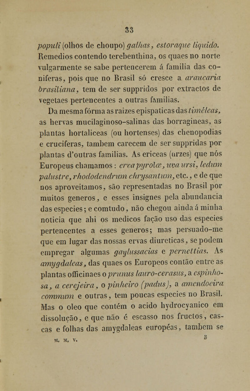 populi (olhos de choupo) galhas, estoraque liquido. Remédios contendo terebenthina, os quaes no norte vulgarmente se sabe pertencerem á família das co- níferas, pois que no Brasil só cresce a araucária brasiliana, tem de ser suppridos por extractos de vegetaes pertencentes a outras f&milias. Da mesma forma as raizes epispaticas das timéleas, as hervas mucilaginoso-salinas das borragineas, as plantas hortaliceas (ou hortenses) das chenopodias e cruciferas, também carecem de sersuppridas por plantas d'outras famílias. As ericeas (urzes) que nós Europeus chamamos: ervapyrola, uva ursi, ledum. palustre, rhododendrum chrysantum, etc., e de que nos aproveitamos, são representadas no Brasil por muitos géneros, e esses insignes pela abundância das espécies; e comtudo, não chegou ainda á minha noticia que ahi os médicos facão uso das espécies pertencentes a esses géneros; mas persuado-me que em lugar das nossas ervas diuréticas, se podem empregar algumas gaylussacias e perneltias. As amygdaleas, das quaes os Europeos contão entre as plantas officinaes o prunus lauro-cerasus, a espinho- sa, a cerejeira, o pinheiro (padus), a amendoeira commum e outras, tem poucas espécies no Brasil. Mas o óleo que contém o acido hydrocyanico em dissolução, e que não c escasso nos fruetos, cas- cas e folhas das amygdaleas européas, também se M. M, V. °