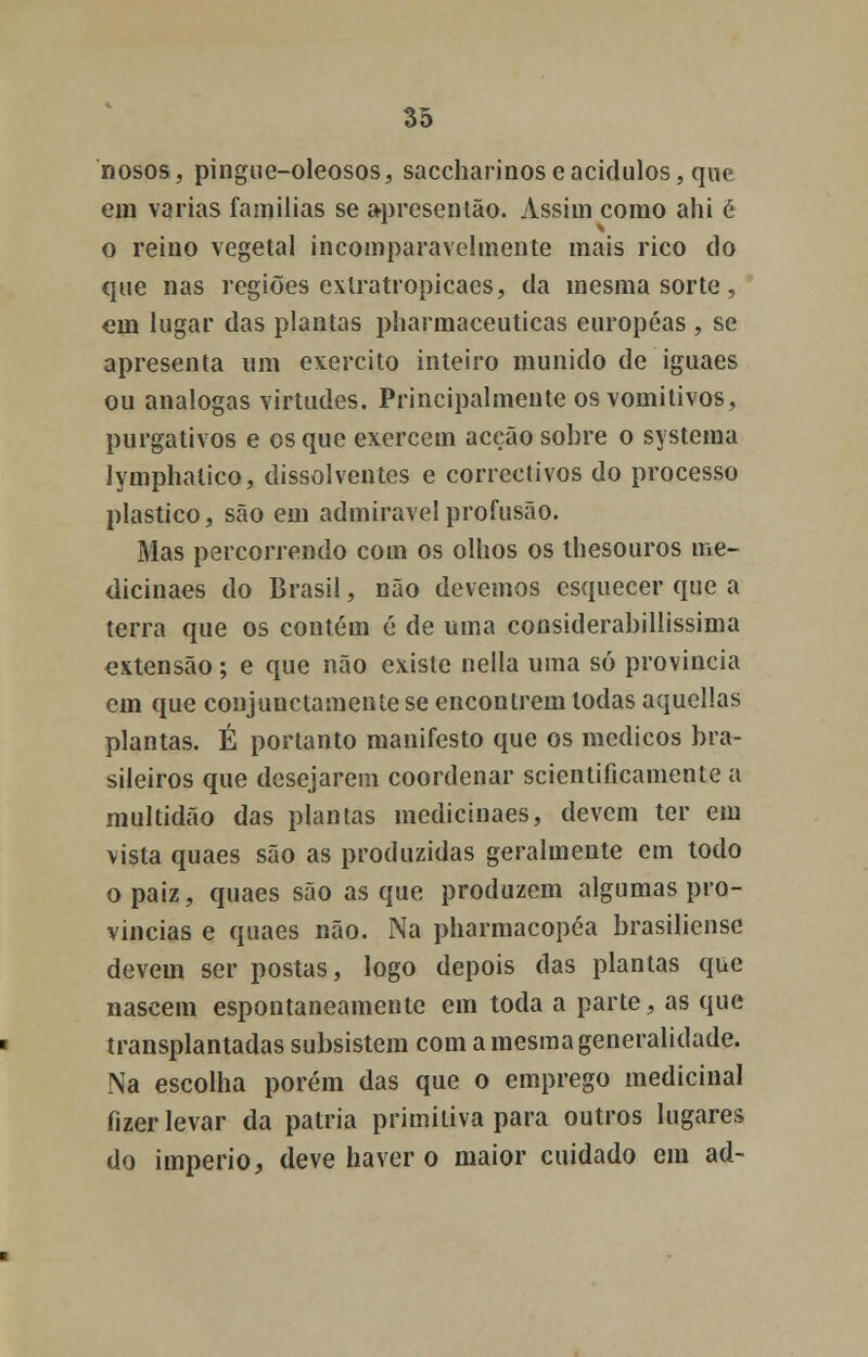 nosos, pingue-oleosos, saccharinoseacidulos, que em varias famílias se apresentão. Assim como ahi é o reino vegetal incomparavelmente mais rico do que nas regiões cxlratropicaes, da mesma sorte, em lugar das plantas pharmaceuticas européas , se apresenta um exercito inteiro munido de iguaes ou análogas virtudes. Principalmente os vomitivos, purgativos e os que exercem acção sobre o systema lymphatico, dissolventes e correctivos do processo plástico, são em admirável profusão. Mas percorrendo com os olhos os thesouros me- dicinaes do Brasil, não devemos esquecer que a terra que os contém é de uma considerabillissima extensão ; e que não existe nella uma só província em que conjunctamente se encontrem todas aquellas plantas. É portanto manifesto que os médicos bra- sileiros que desejarem coordenar scientificamente a multidão das plantas medicinaes, devem ter em vista quaes são as produzidas geralmente em todo opaiz, quaes são as que produzem algumas pro- víncias e quaes não. Na pharmacopéa brasiliense devem ser postas, logo depois das plantas que nascem espontaneamente em toda a parte, as que transplantadas subsistem com a mesma generalidade. Na escolha porém das que o emprego medicinal fizer levar da pátria primitiva para outros lugares do império, deve haver o maior cuidado em ad-