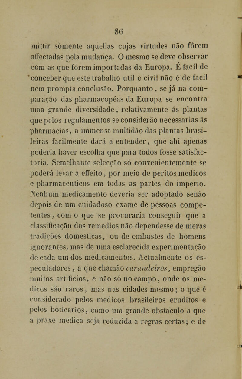 8(5 niittir sóuicnlc aqucllas cujas virtudes não forem affectadas pela mudança. O mesmo se deve observar com as que iorein importadas da Europa. E fácil de 'conceber que este trabalho útil e civil não é de fácil nem prompta conclusão. Porquanto, seja na com- paração das pharmacopéas da Europa se encontra uma grande diversidade, relativamente ás plantas que pelos regulamentos se considerão necessárias ás pharmacias, a immensa multidão das plantas brasi- leiras facilmente dará a entender, que ahi apenas poderia haver escolha que para todos fosse satisfac- toria. Semelhante selecção só convenientemente se poderá levar a cffeito, por meio de peritos médicos o pharmaceuticos em todas as partes do império. Nenhum medicamento deveria ser adoptado senão depois de um cuidadoso exame de pessoas compe- tentes , com o que se procuraria conseguir que a classificação dos remédios não dependesse de meras tradições domesticas, ou de embustes de homens ignorantes, mas de uma esclarecida experimentação de cada um dos medicamentos. Actualmente os es- peculadores , a que chamão curandeiros, empregão muitos artifícios, e não só no campo, onde os mé- dicos são raros, mas nas cidades mesmo; o que é considerado pelos médicos brasileiros eruditos e pelos boticários, como um grande obstáculo a que a praxe medica seja reduzida a regras certas; e de