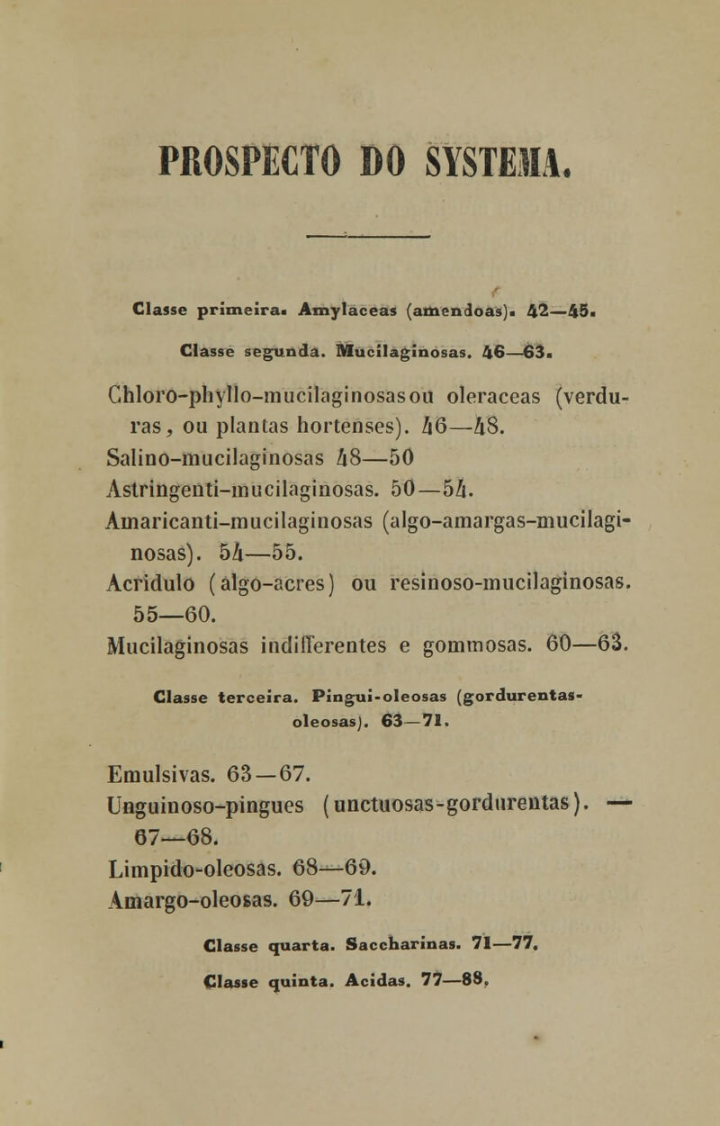 PROSPECTO DO SYSTEM. Classe prima ira. Amylaceas (amêndoas). 42—45. Classe segunda. Mucílãginosas. 46—63. Ghloro-phyllo-mucilaginosasou oleraceas (verdu- ras, ou plantas hortenses). hQ—h$. Salino-mucilaginosas hS—50 Astringeiiti-mucilaginosas. 50—òh. Àinaricanti-mucilaginosas (algo-amargas-mucilagi- nosas). hh—55. Acridulo (álgo-acres) ou resinoso-mucilaginosas. 55—60. Mucilaginosas indifferentes e gommosas. 60—63. Classe terceira. Pingui-oleosas (gordurentas- oleosasj. 63—71. Emulsivas. 63—67. Unguinoso-pingues (unctuosas-gordurentas). — 67—68. Limpido-oleosas. 68—69. Amargo-oleosas. 69—71. Classe quarta. Saccharinas. 71—77. Classe quinta. Acidas. 77—88.