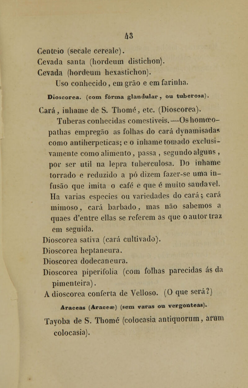 Centeio (secale cereale). Cevada santa (hordeum disticlion). Cevada (hordeum hexastichon). Uso conhecido, em grão e em farinha. Dioscorea. (com forma glandular, ou tuberosa). Cará, inhame de S. Thomé, etc. (Dioscorea). Tuberas conhecidas comestíveis.—Oshomceo- pathas empregão as folhas do cará dynamisadas como antiherpeticas; e o inhame tomado exclusi- vamente como alimento, passa , segundo alguns , por ser útil na lepra tuberculosa. Do inhame torrado e reduzido a pó dizem fazer-se uma in- fusão que imita o café e que é muito saudável. Ha varias espécies ou variedades do cará; cará mimoso, cará barbado, mas não sabemos a quaes cTentre ellas se referem as que o autor traz em seguida. Dioscorea sativa (cará cultivado). Dioscorea heptaneura. Dioscorea dodecaneura. Dioscorea piperifolia (com folhas parecidas ás da pimenteira). A dioscorea conferta de Velloso. (O que será?) Aracea» (Araceae) (sem varas ou vergonteas). Tayoba de S. Thomé (colocasia antiquorum, aram colocasia).