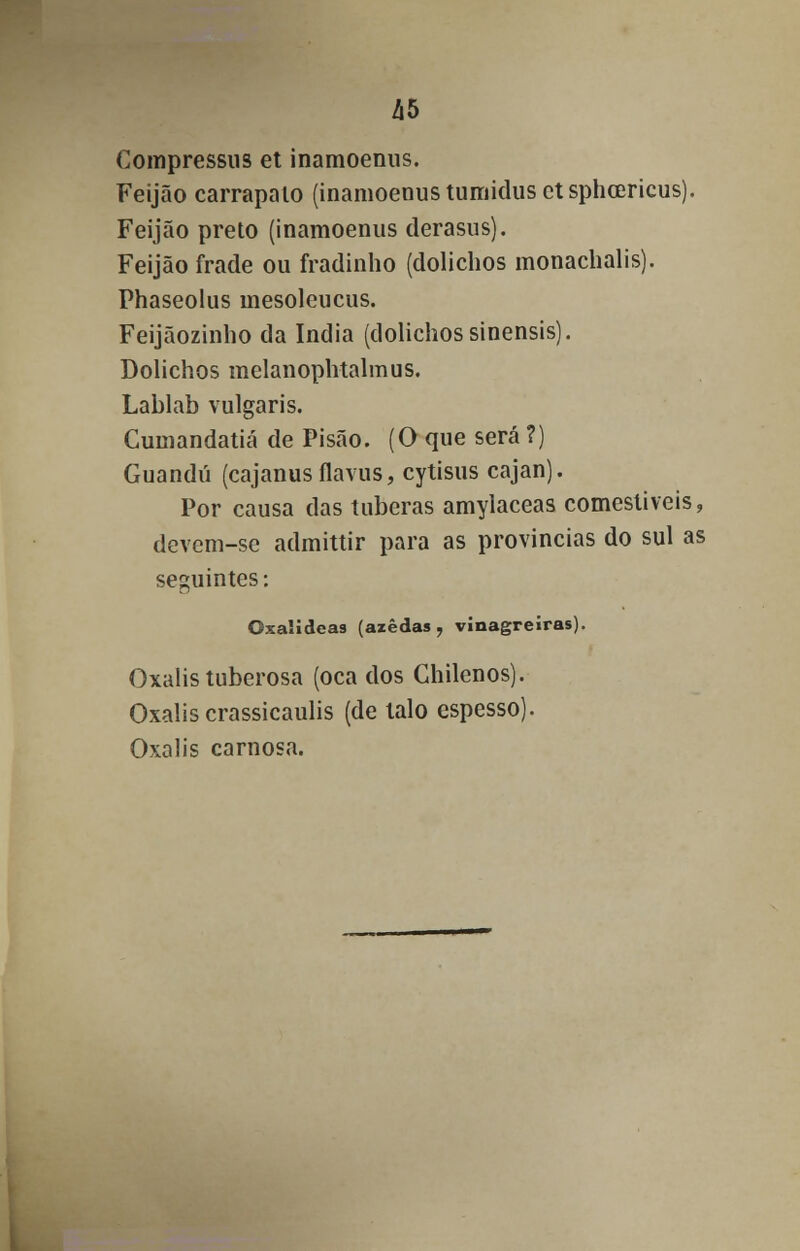 Compressus et inamoenus. Feijão carrapato (inamoenus tumidus et sphcericus). Feijão preto (inamoenus derasus). Feijão frade ou fradinho (dolichos monachalis). Phaseolus mesoleucus. Feijãozinho da índia (dolichos sinensis). Dolichos melanophtalmus. Lablab vulgaris. Cumandatiá de Pisão. (O que será ?) Guandu (cajanusflavus, cytisus cajan). Por causa das tuberas amylaceas comestíveis, devem-se admittir para as províncias do sul as seguintes: Gxalideas (azedas, vinagreiras). Oxalis tuberosa (oca dos Chilenos). Oxalis crassicaulis (de talo espesso). Oxalis carnosa.