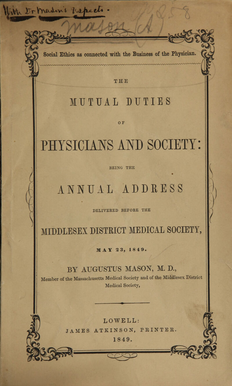 \ tfcV iTrVY^J^^s t^t^cZ* Social Ethics as connected with the Business of the Physician. THE MUTUAL DUTIES OF PHYSICIANS AND SOCIETY: BEING THE ANNUAL ADDRESS DELIVERED BEFORE THE MIDDLESEX DISTRICT MEDICAL SOCIETY, MAY 23, 1849. BY AUGUSTUS MASON, M. D., Member of the Massachusetts Medical Society and of the Middlesex District Medical Society, LOWELL: JAMES ATKINSON, PRINTER 1849. C^Y^C^