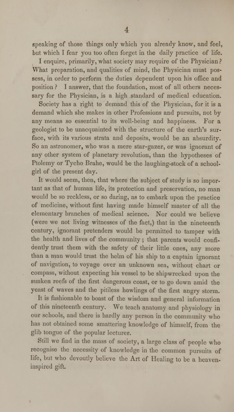 speaking of those things only which you already know, and feel, but which I fear you too often forget in the daily practice of life. I enquire, primarily, what society may require of the Physician ? What preparation, and qualities of mind, the Physician must pos- sess, in order to perform the duties dependent upon his office and position ? I answer, that the foundation, most of all others neces- sary for the Physician, is a high standard of medical education. Society has a right to demand this of the Physician, for it is a demand which she makes in other Professions and pursuits, not by any means so essential to its well-being and happiness. For a geologist to be unacquainted with the structure of the earth's sur- face, with its various strata and deposits, would be an absurdity. So an astronomer, who was a mere star-gazer, or was ignorant of any other system of planetary revolution, than the hypotheses of Ptolemy or Tycho Brahe, would be the laughing-stock of a school- girl of the present day. It would seem, then, that where the subject of study is so impor- tant as that of human life, its protection and preservation, no man would be so reckless, or so daring, as to embark upon the practice of medicine, without first having made himself master of all the elementary branches of medical science. Nor could we believe (were we not living witnesses of the fact,) that in the nineteenth century, ignorant pretenders would be permitted to tamper with the health and lives of the community; that parents would confi- dently trust them with the safety of their little ones, any more than a man would trust the helm of his ship to a captain ignorant of navigation, to voyage over an unknown sea, without chart or compass, without expecting his vessel to be shipwrecked upon the sunken reefs of the first dangerous coast, or to go down amid the yeast of waves and the pitiless bowlings of the first angry storm. It is fashionable to boast of the wisdom and general information of this nineteenth century. We teach anatomy and physiology in our schools, and there is hardly any person in the community who has not obtained some smattering knowledge of himself, from the glib tongue of the popular lecturer. Still we find in the mass of society, a large class of people who recognise the necessity of knowledge in the common pursuits of life, but who devoutly believe the Art of Healing to be a heaven- inspired gift.