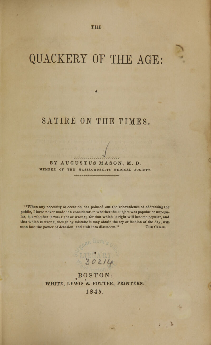 THE QUACKERY OF THE AGE: SATIRE ON THE TIMES BY AUGUSTUS MASON, M.D. MEMBER OF THE MASSACHUSETTS MEDICAL SOCIETY. When any necessity or occasion has pointed out the conrenience of addressing the public, I have never made it a consideration whether the subject was popular or unpopu- lar, but whether it was right or wrong; for that which is right will become popular, and that which is wrong, though by mistake it may obtain the cry or fashion of the day, will soon lose the power of delusion, and sink into disesteem. The Crisis. lOt) if BOSTON: WHITE, LEWIS & POTTER, PRINTERS. 1845.