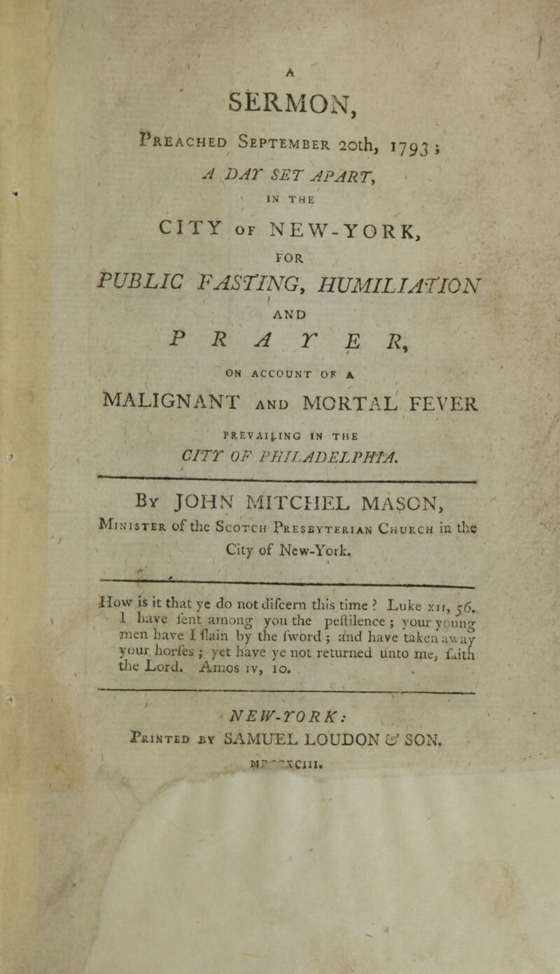 SERMON, Preached September 20th, 1793 ; A BAY SET APART, IN THE CITY of NEW-YORK, FOR PUBLIC FASTING, HUMILIATION AND PRATER, ON ACCOUNT OF A MALIGNANT and MORTAL FEVER PREVAILING IN THE CITY OF PHILADELPHIA. By JOHN MITCHEL MASON, Minister of the Scotch Presbyterian Church in the City of New-York. How is it that ye do notdifcern this time ? Luke xn, 56. 1 have lent among you the peililence ; yaur young men have I flain by the fword ; and have taken away your horfes ; yet have ye not returned unto me; Lath the Lord. Amos iv, 10. NEW-YORK: Printed by SAMUEL LOUDON o SON. m: ^cjii.