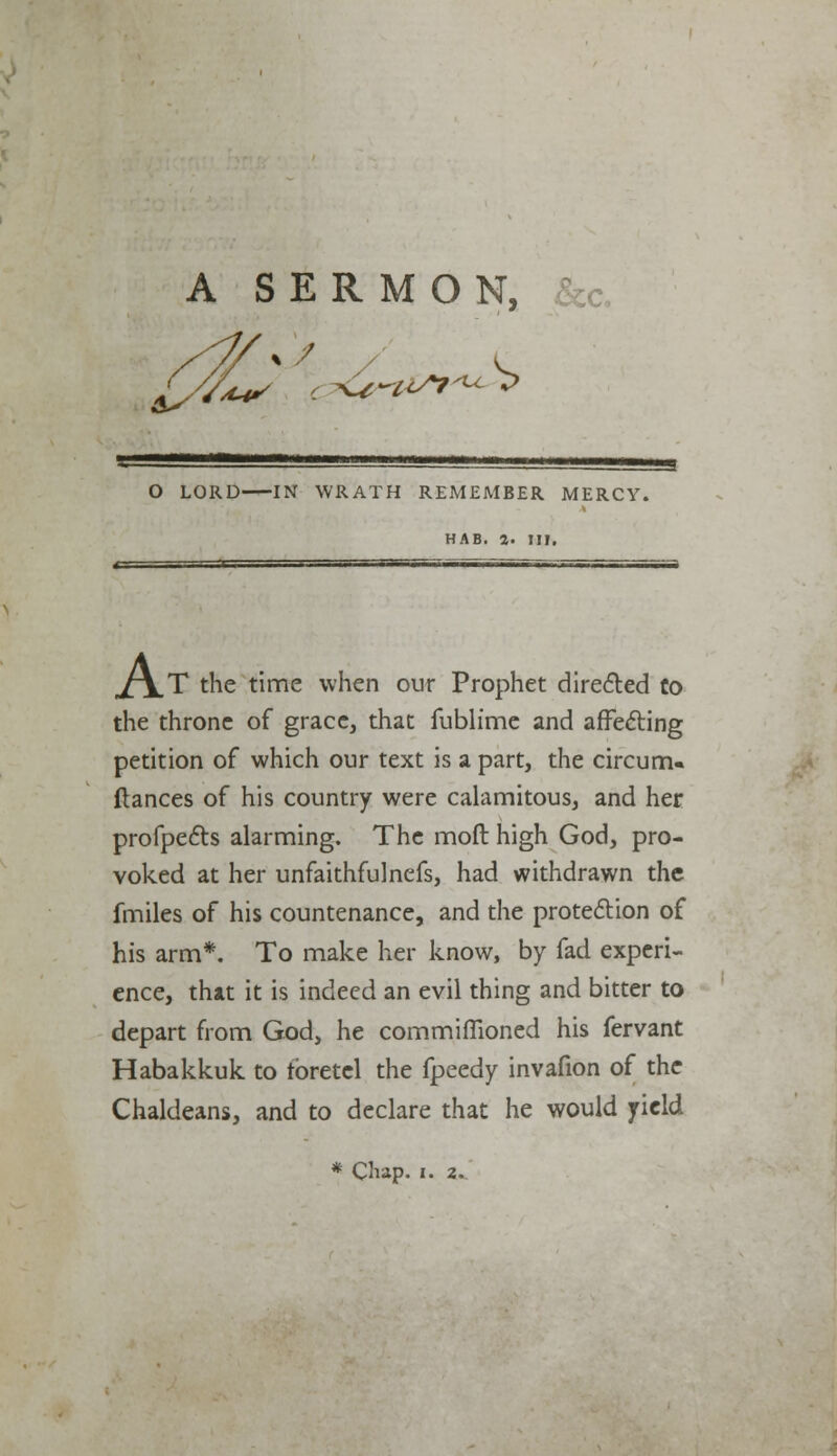 A SERMON, &c. O LORD IN WRATH REMEMBER MERCY. HAB. 4. Ill, A ,T the time when our Prophet directed to the throne of grace, that fublime and affecting petition of which our text is a part, the circurru fiances of his country were calamitous, and her profpects alarming. The moil high God, pro- voked at her unfaithfulnefs, had withdrawn the fmiles of his countenance, and the protection of his arm*. To make her know, by fad experi- ence, that it is indeed an evil thing and bitter to depart from God, he commiflioned his fervant Habakkuk to tbretcl the fpeedy invafion of the Chaldeans, and to declare that he would yield