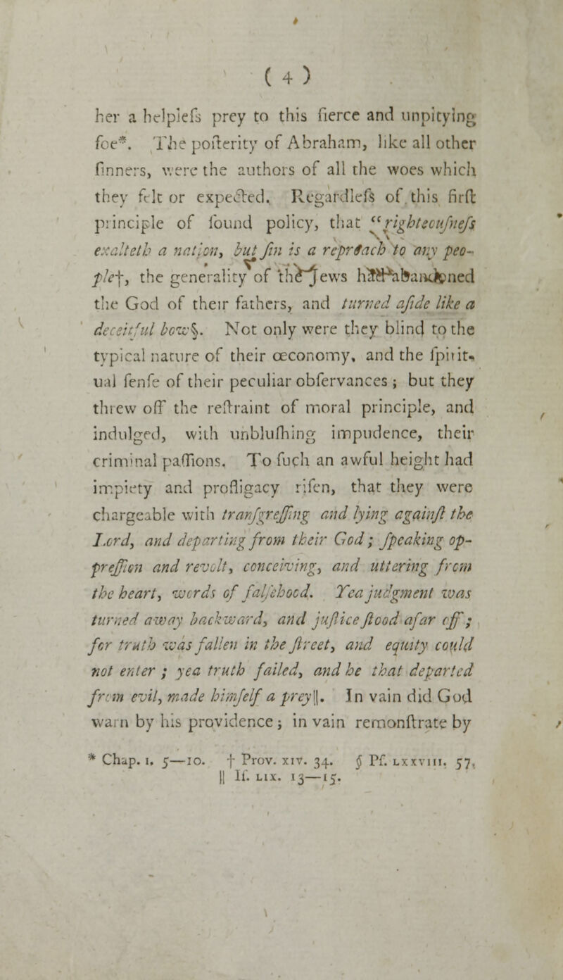 her a hdpiefs prey to this fierce and unpitylng foe*. 'Hie pofterity of Abraham, like all other finners, were the authors of all the woes which they fit or expected. Regafdleft of.this firfl principle of found policy, that  right'ecufuefs e 'altetb a nation, but fin is a rcprSach to any peo- f Vf, the generality of th£jews h^Pabaiicfened the God of their fathers, and turned afidc like a d, : -.7 bow%. Not only were they blind to the typical nature of their oeconoiny, and the fpitit- u.il fenfe of their peculiar obfervances ; but they threw off the restraint of moral principle, and indulged, with unblufhing impudence, their criminal paflions, To fuch an awful height had impiety and profligacy rifen, that they were chargeable with tranjgt£$ng and lying cgainJl the I.crd, and d from their God; /peaking op- frefien and revolt, conceiving, and uttering [ran the heart, words of falfehooa]. Tea judgment was turned away backward, and juflice flood afar off.; for truth ivas fallen in the Jireet, and equity could not enter ; yea truth failed, and he that departed from evil, made himfelf a prey\\. In vain did God warn by his providence; in vain remonftrate by * Chup. i, 5—io. f Prov. xiv. 34. $ Pf. Lxxviii, 57. || If. lix. 15—15.