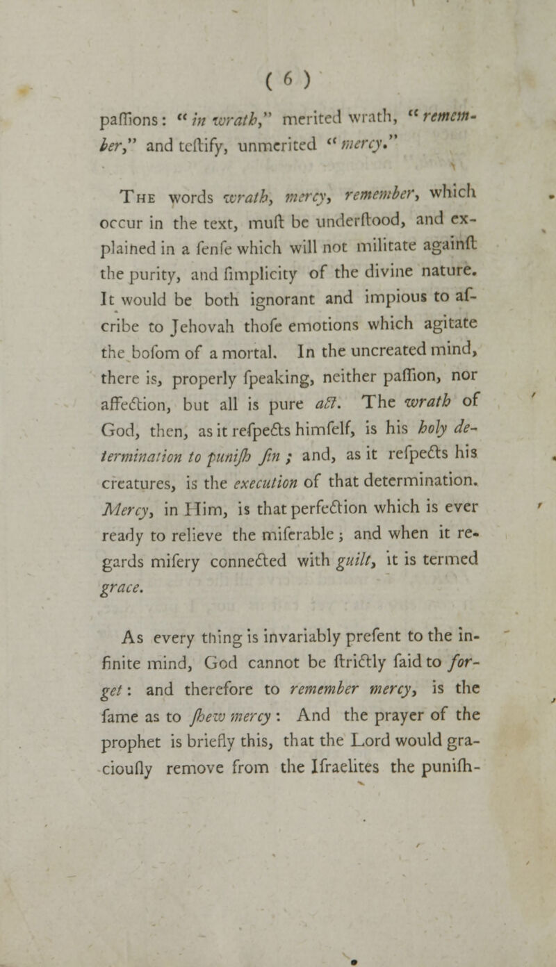 (t) paffions: brwratbf merited wrath, remem- ber and tcllify, unmerited <( mercy The words wrath, rntrty] remember, which occur in the text, muft be underftood, and ex- plained in a fenfe which will not militate againfl the purity, and fimplicity of the divine nature. It would be both ignorant and impious to af- cribe to Jehovah thofe emotions which agitate the bofom of a mortal. In the uncreated mind, there is, properly fpeaking, neither paflion, nor affection, but all is pure all. The wrath of God, then, as it refpects himfelf, is his holy de- termination to pu/iijh fin ; and, as it refpects his creatures, is the execution of that determination. Mercy, in Him, is that perfection which is ever ready to relieve the miferable; and when it re- gards mifery connected with guilt, it is termed grace. As every thing is invariably prefent to the in- finite mind, God cannot be ftrictly faid to for- get : and therefore to remember mercy, is the fame as to Jhezv mercy: And the prayer of the prophet is briefly this, that the Lord would gra- cioufly remove from the Ifraelites the punifh-