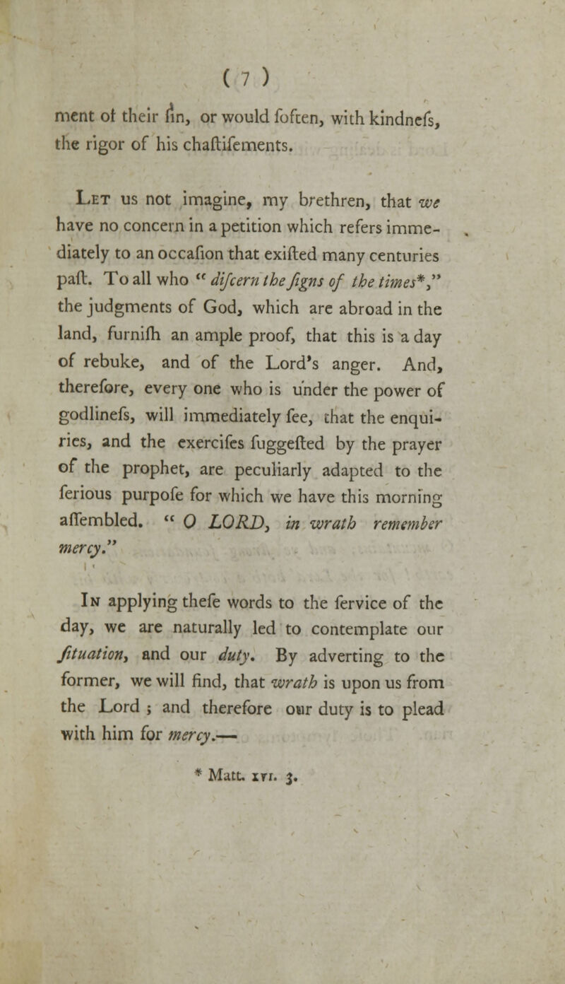 mcnt of their fin, or would foften, with kindncfs, the rigor of his chaftifements. Let us not imagine, rny brethren, that we have no concern in a petition which refers imme- diately to an occafion that exifted many centuries pad. To all who  difcem thefigns of the times*  the judgments of God, which are abroad in the land, furnifh an ample proof, that this is a day of rebuke, and of the Lord's anger. And, therefore, every one who is under the power of godlinefs, will immediately fee, that the enqui- ries, and the exercifes fuggefted by the prayer of the prophet, are peculiarly adapted to the ferious purpofe for which we have this morning afiembled.  0 LORD, in wrath remember mercy. In applying thefe words to the fervice of the day, we are naturally led to contemplate our fituation, and our duty. By adverting to the former, we will find, that wrath is upon us from the Lord j and therefore our duty is to plead with him for mercy.— * Mate in. 3.