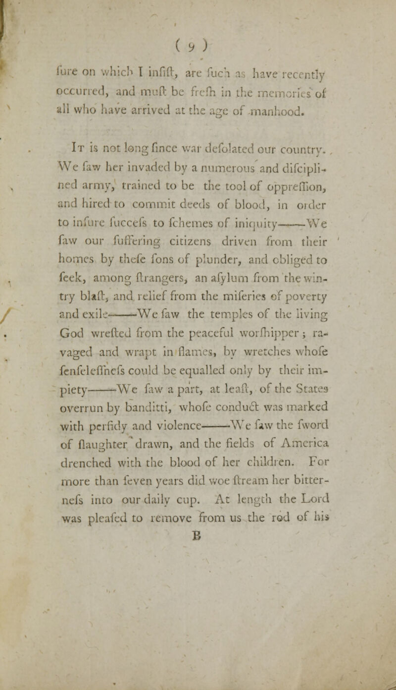 ( * ; b I infill, arc fu tly occurred, and muft be frelh in the memories of who have arrived at the age of manhood. It is not longfince war delegated our country. We I m hi r invaded by a numerous and difcipli- ned army, trained to be the tool of opprefiion, ! hired to commit deeds of blood, in oider to infure fuccefs to fchemes of iniquity We favv our differing citizens driven from their homes by thefe fons of plunder, and obliged to feek, among mangers, an afylum from the v. - try bind, and relief from the miferies of poverty and exile We favv the temples of die living God wreftcd from the peaceful worlhipperj ra- vaged and wrapt in flames, by wretches whofe fcnfeleffncfs could be equalled only by their im- piety We fawapart, at leaft, of the States overrun by banditti, whofe conduct was marked with perfidy and violence We faw the fword of daughterdrawn, and the fields of America drenched with the blood of her children, For more than feven years did woe ftream her bitter- nefs into our daily cup. At length the Lord was pleafed to remove from us the rod of hi> B