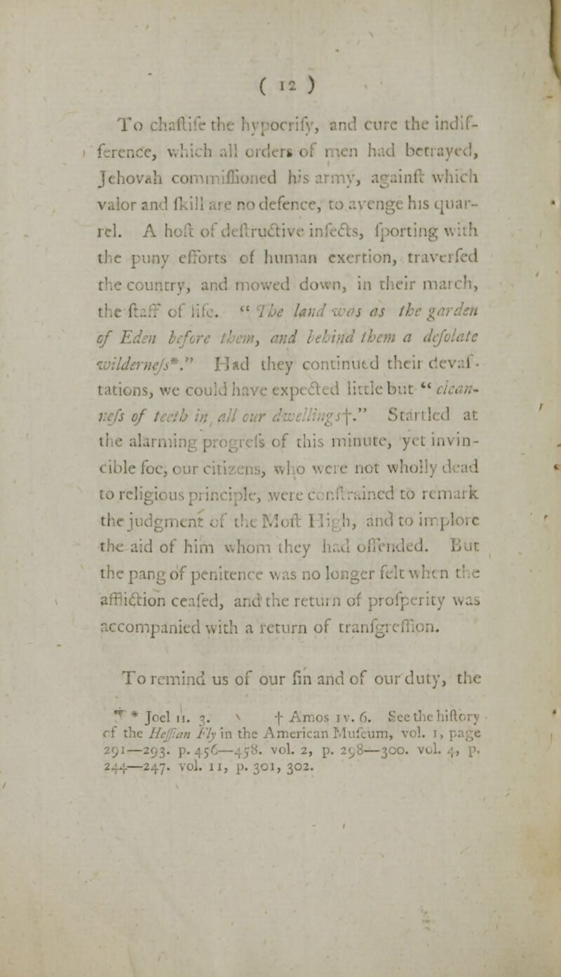 ( I*) To chaftifetl ocrify, and cure the il ferene'e, wl n *en had bet;. Jchovj infl which valor and [kill his quar- rel. A hi the puny efforts of human exertion, travi the c< . d down, in their ra garden wilderi Had they continued theii < tations, we could have exp< y.cfs of Si ' d at minute, y-1 invin- cible foe, i e not who! tore!.. ned to remark thcji h3 and to implore the aid of him whom the) the pang of penitei .:0 longer felt whi affiiclion ceafed, and the return of profperii accompanied with a return of trai .)• To remind us of our fin and of our duty, the r * Joel n. 3. * t Amos iv. 6. Seethe of the ly in the American Mufeiim, \ -293. p.45< • vol. 2, p. 2^8—300. vol. —247. vol. II, p. 301, 302.