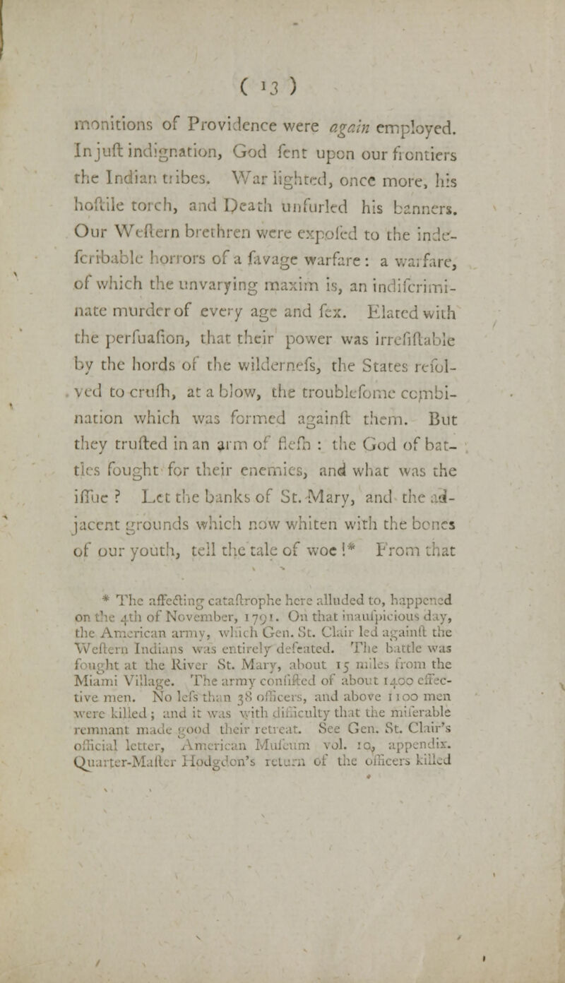 monitions of Providence were again employed. In juft indignation, God Tent upon our ficntiers the Indian tribes, War lighted, once more, his hoftile torch, and Death unfurled his banners. Our We (tern brethren were expofed to the inde- ible horrors of a favage warfare : a wai fare, of which the unvarying maxim is, an indifcrimi- nate murder of every age and fcx. Elated with the perfuafion, that their power was irrefiftable by the liords of the wildernefs, the States refol- yed to crufh, at a blow, the troublefome combi- nation which was formed againft them. But they trufted in an arm of flefh : the God of bat- ties fought for their enemies, and what was the ifluc ? Let the banks of St. Mary, and u jacent grounds which now whiten with the bones of our youth, tell the talc of woe !* Fron * The affe&ing cataftrophe here alluded to, hap; . Oil that inaufpiciou the American army, winch Gen. St. Clair led againft the rn Indians vras entirelydefeated. The battle was hi at the River St. Mary, about 15 miles from the Miami VL13 ' of about 1400 tive men. No 1 and above 1100 men were killed; and ulty that the miferable remnant m Glen. St. Clair's . Mufcum \o\. :c, appendix. Quaiter-Maftcr Hodgdon's ret icers killed