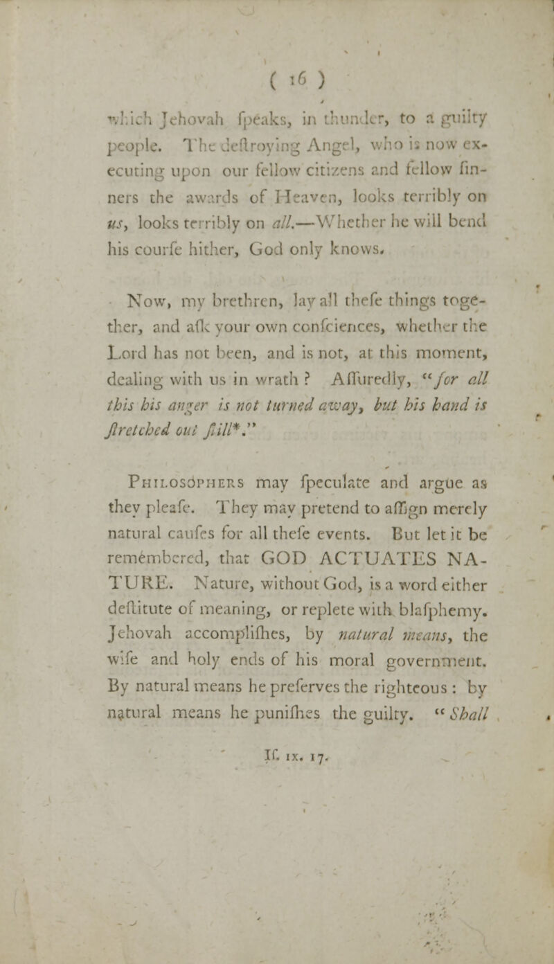 n our fellow citi ; I ■'■ •'■ din- ners the awards c: n, looks terribly on us, looks terribly on all.—Whether he will bend his courfe hither, Cod only knows. Now, my brethren, lay toge- ther, and a(k your own conferences, whether the Lord has not been, and is not, at: this moment, dealing with us in wrath ? Afiuredly, for ell this his anger is not turned azvay, but his hand is Jlretched out j'i/l*. Philosophers may (peculate and argue as they pleafe. They may pretend to afiQgp merely natural caufes for all thefe events. But let it be remembered, that GOD ACTUATES NA- TURE. Nature, without God, is a word either deflitute of meaning, or replete with blafphemy. Jehovah accomplishes, by natural means, the wife and holy ends of his moral government. By natural means he preferves the righteous : natural means he punilhes the guilty. Shall If. ix. 17.