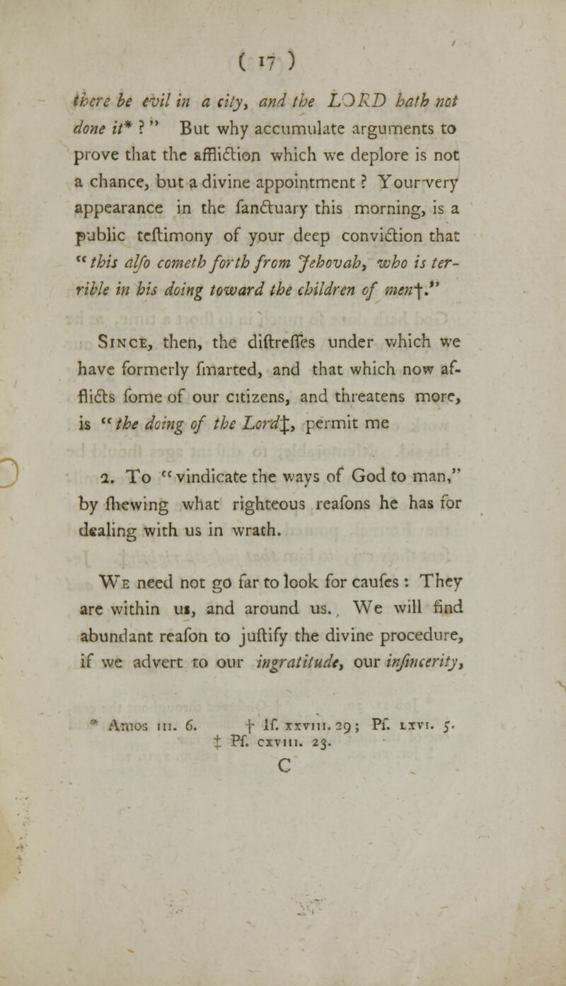 there be evil in a city, and the LORD hath not done it* ? But why accumulate arguments to prove that the affliction which we deplore is not a chance, but a divine appointment ? Your-very appearance in the fanctuary this morning, is a public teftimony of your deep conviction that this alfo cometh forth from Jehovah, who is ter- rible in his doing toward the children of men-\. Since, then, the diftrefles under which we have formerly fmarted, and that which now af- flicts fome of our citizens, and threatens more, is the doing of the L.ord\, permit me 1. To Cf vindicate the ways of God to man, by fhewing what righteous reafons he has for dealing with us in wrath. We need not go far to look for caufes : They are within ui, and around us., We will find abundant reafon to juftify the divine procedure, if we advert to our ingratitude, our infinccrity, * A:uos in. 6. f If. ixvmi. 39; Pf. tjri. $■ ± Pf. cxviii. 23. C