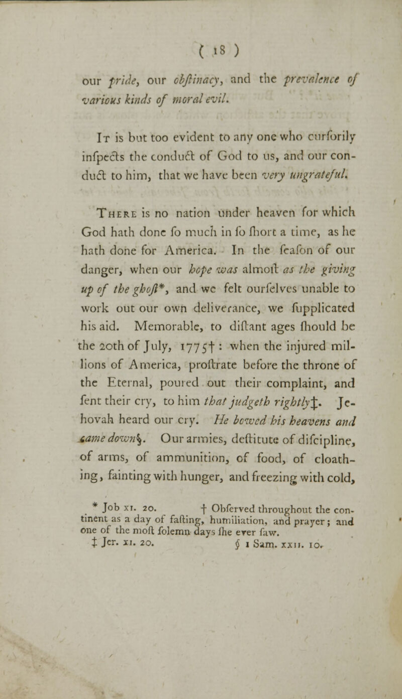 our pride, our obftinacy, and the prevalence of various kinds of moral evil. It is but too evident to any one who curforily infpects the conduct of God to us, and our con- duel to him, that we have been very ungrateful. There is no nation under heaven Tor which God hath done h much in fo fhort a time, as he hath done for America. In the feaibn of our danger, when our hope was almoit as the giving up of the gbojl*, and wc felt ourfelves unable to work out our own deliverance, we fupplicated his aid. Memorable, to diflant ages fliould be the 20th of July, I775t : when the injured mil- lions of America, proftrate before the throne of the Eternal, poured out their complaint, and fent their cry, to him that judgeth rightly\. Je- hovah heard our cry. lie bcivcd his heavens and jtame dovon\. Our armies, deftitutc of difcipline, of arms, of ammunition, of food, of cloath- ing, fainting with hunger, and freezing with cold, * Job xi. 20. f Obferved throughout the con- tinent as a day of fafting, humiliation, and prayer; and one of the mofl folemn days lhe erer faw.