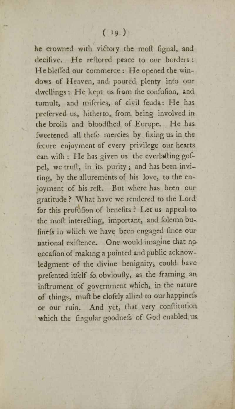 he crowned with victory the moft fignal, and decifive. He reitored peace to our borders : He bleffed our commerce : He opened the win- dows of Heaven, and poured plenty into our dwellings: He kept us from the confufion, and tumult, and miferies, of civil feuds: He has preferved us, hitherto, from being involved in the broils and bloodfhed of Europe. He has fweetened all thefe mercies by fixing us in the fecure enjoyment of every privilege our hearts can wifh : He has given us the everlafting gof- pel, we trufl, in its purity j and has been invi- ting, by the allurements of his love, to the en- joyment of his reft. But where has been our gratitude ? What have we rendered to the Lord for this profufion of benefits ? Let us appeal to the moft intercfting, important, and folemn bu- finefs in which we have been engaged fince our national exiftence. One would imagine diat np. occafion of making a pointed and public acknow- ledgment of the divine benignity, could have prefented itfelf fo obvioufly, as the framing an inftrument of government which, in the nature of things, muft be clofely allied to ourhappinefs or our ruin. And yet, that very conftitution which the Angular goodnefs of God enabled us
