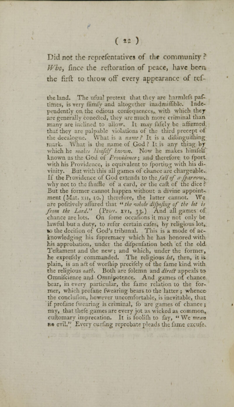 Did not the rcprcfcntativcs of thr community ? XPftp, finco the reftoration of peace, have been the firft to throw off every appearance of rcf- the land. The ufual pretext that they arc harmless paG times, is very ilimfy and altogether inadmitTiblc. Inde- pendently on the odious coniequciuxs, with which they are generally conected, they arc much more criminal than J to allow. It may falcly be atlirmcd thai! they are palpable violations of the third precept of the decalogue. What is a «.tw.'.? It is a dillinguiihing mark. What is the name of God ? It is any thing by which he makes himfelf known. Now he makes himfelf known as the God of Providence; and therefore to iport with his Providencea is equivalent to fportiug with his di- vinity. Bat with this all games of chance are chargeable. If the Pi otvidence of God extends to the ja/l of ajparivw, why not to the limine of a card, or the caft of the dice ? But the former cannot happen without a divine appoint- ment (Mat. xn, 10.) therefore, the latter cannot. Wc are poiitiveiy allured that the whole difpofing of the lot is from the Lord (Prov. xvi, 33.) And all games of chance are lots. On fome occafions it may not only be lawful but a duty, to refer certain cafes, by religious lot, *o the decilion of God's tribunal. This is a mode of ac- knowledging his fupremacy which he has honored with his approbation, under the difpenfation both o£ the old Teftament and the new ; and which, under the former, he exprefsly commanded. The religious lot, then, it is. plain, is an aft of worihip precifely of the fame kind with the religious oath. Both are folcmn and direct appeals to Omnifcience and Omnipotence. And games of chance bear, in every particular, the fame relation to the for- mer, which profane {wearing bears to the latter ; whence the conclufion, however uncomfortable, is inevitable, that if profane Avearing is criminal, fo are games of chance; nay, that thefe games are every jot as wicked as common, cuftomary imprecation. It is foolifli to fay,  We mean n« evil.'' Every curfing reprobate pleads the fame excufe*